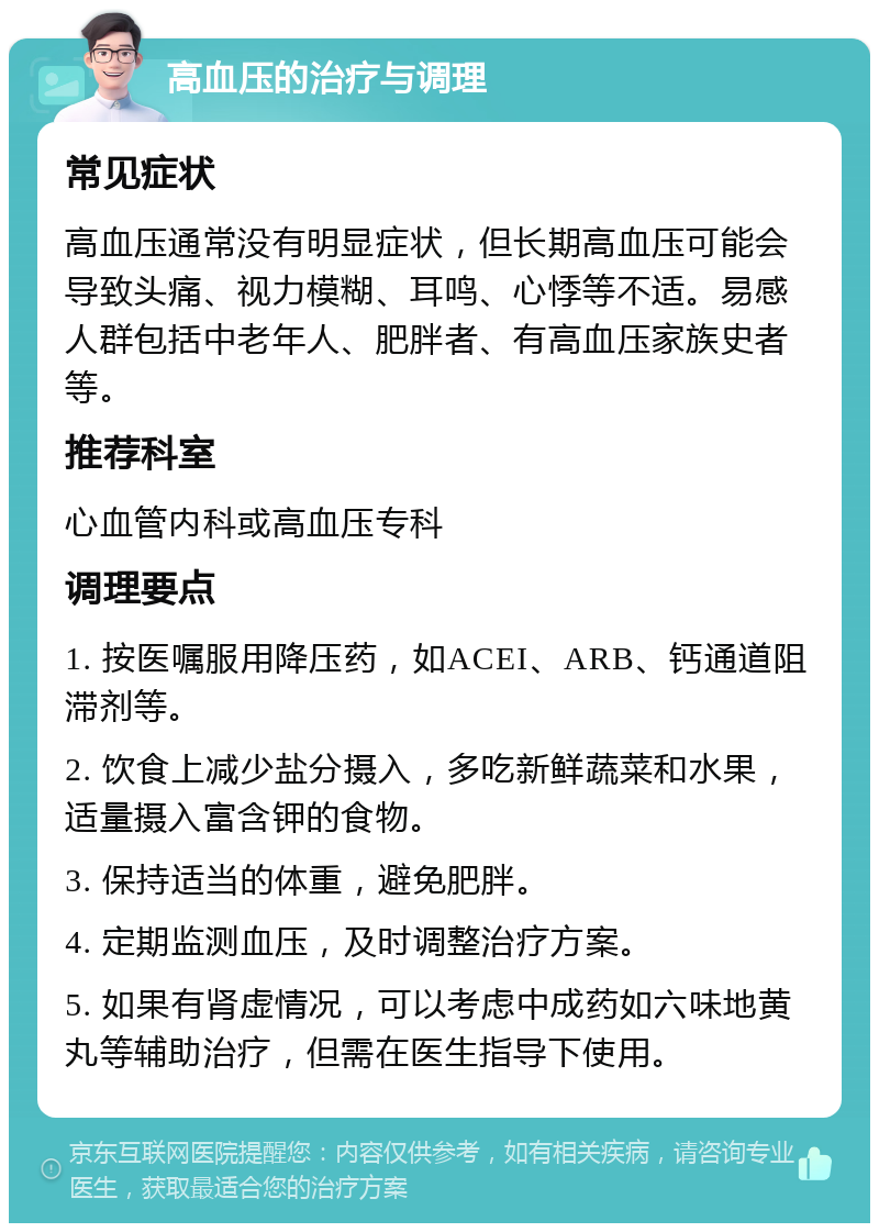 高血压的治疗与调理 常见症状 高血压通常没有明显症状，但长期高血压可能会导致头痛、视力模糊、耳鸣、心悸等不适。易感人群包括中老年人、肥胖者、有高血压家族史者等。 推荐科室 心血管内科或高血压专科 调理要点 1. 按医嘱服用降压药，如ACEI、ARB、钙通道阻滞剂等。 2. 饮食上减少盐分摄入，多吃新鲜蔬菜和水果，适量摄入富含钾的食物。 3. 保持适当的体重，避免肥胖。 4. 定期监测血压，及时调整治疗方案。 5. 如果有肾虚情况，可以考虑中成药如六味地黄丸等辅助治疗，但需在医生指导下使用。