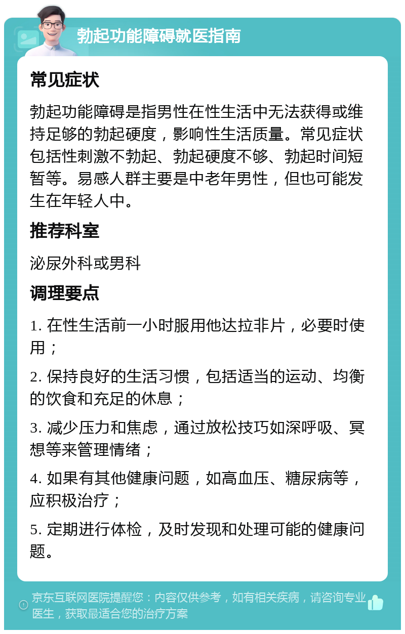 勃起功能障碍就医指南 常见症状 勃起功能障碍是指男性在性生活中无法获得或维持足够的勃起硬度，影响性生活质量。常见症状包括性刺激不勃起、勃起硬度不够、勃起时间短暂等。易感人群主要是中老年男性，但也可能发生在年轻人中。 推荐科室 泌尿外科或男科 调理要点 1. 在性生活前一小时服用他达拉非片，必要时使用； 2. 保持良好的生活习惯，包括适当的运动、均衡的饮食和充足的休息； 3. 减少压力和焦虑，通过放松技巧如深呼吸、冥想等来管理情绪； 4. 如果有其他健康问题，如高血压、糖尿病等，应积极治疗； 5. 定期进行体检，及时发现和处理可能的健康问题。