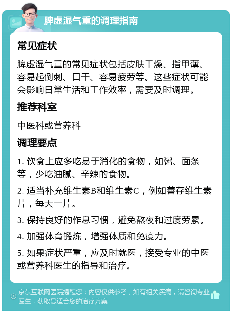 脾虚湿气重的调理指南 常见症状 脾虚湿气重的常见症状包括皮肤干燥、指甲薄、容易起倒刺、口干、容易疲劳等。这些症状可能会影响日常生活和工作效率，需要及时调理。 推荐科室 中医科或营养科 调理要点 1. 饮食上应多吃易于消化的食物，如粥、面条等，少吃油腻、辛辣的食物。 2. 适当补充维生素B和维生素C，例如善存维生素片，每天一片。 3. 保持良好的作息习惯，避免熬夜和过度劳累。 4. 加强体育锻炼，增强体质和免疫力。 5. 如果症状严重，应及时就医，接受专业的中医或营养科医生的指导和治疗。