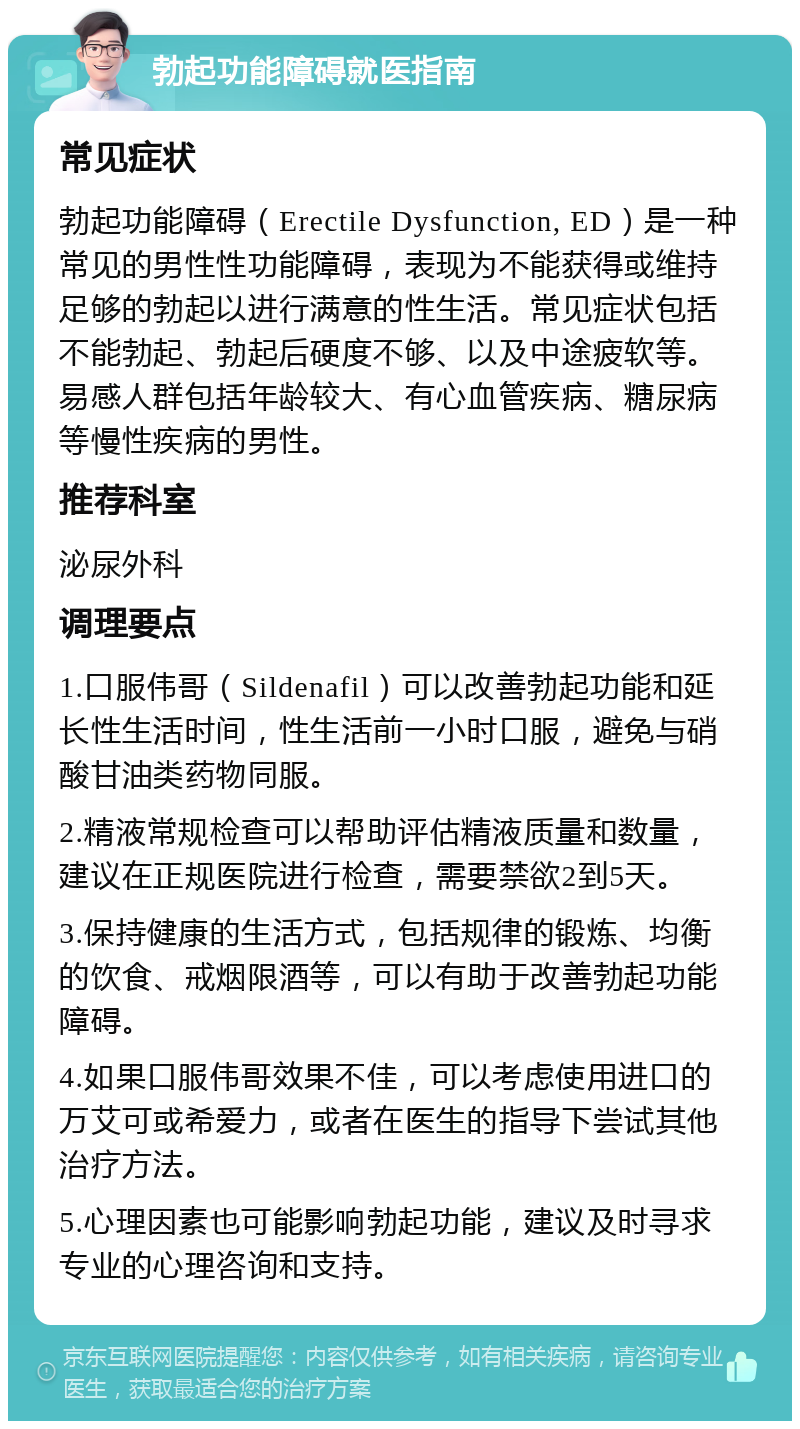 勃起功能障碍就医指南 常见症状 勃起功能障碍（Erectile Dysfunction, ED）是一种常见的男性性功能障碍，表现为不能获得或维持足够的勃起以进行满意的性生活。常见症状包括不能勃起、勃起后硬度不够、以及中途疲软等。易感人群包括年龄较大、有心血管疾病、糖尿病等慢性疾病的男性。 推荐科室 泌尿外科 调理要点 1.口服伟哥（Sildenafil）可以改善勃起功能和延长性生活时间，性生活前一小时口服，避免与硝酸甘油类药物同服。 2.精液常规检查可以帮助评估精液质量和数量，建议在正规医院进行检查，需要禁欲2到5天。 3.保持健康的生活方式，包括规律的锻炼、均衡的饮食、戒烟限酒等，可以有助于改善勃起功能障碍。 4.如果口服伟哥效果不佳，可以考虑使用进口的万艾可或希爱力，或者在医生的指导下尝试其他治疗方法。 5.心理因素也可能影响勃起功能，建议及时寻求专业的心理咨询和支持。