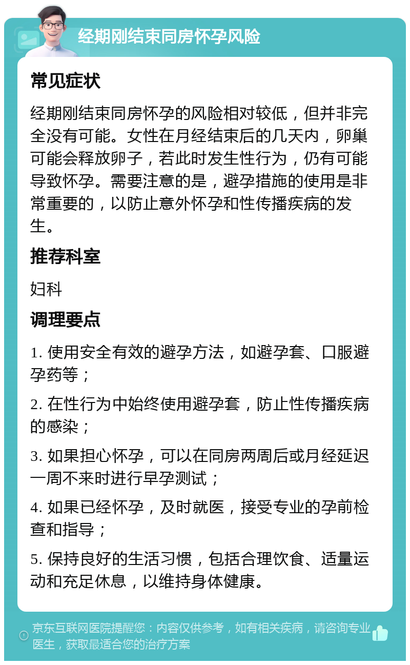 经期刚结束同房怀孕风险 常见症状 经期刚结束同房怀孕的风险相对较低，但并非完全没有可能。女性在月经结束后的几天内，卵巢可能会释放卵子，若此时发生性行为，仍有可能导致怀孕。需要注意的是，避孕措施的使用是非常重要的，以防止意外怀孕和性传播疾病的发生。 推荐科室 妇科 调理要点 1. 使用安全有效的避孕方法，如避孕套、口服避孕药等； 2. 在性行为中始终使用避孕套，防止性传播疾病的感染； 3. 如果担心怀孕，可以在同房两周后或月经延迟一周不来时进行早孕测试； 4. 如果已经怀孕，及时就医，接受专业的孕前检查和指导； 5. 保持良好的生活习惯，包括合理饮食、适量运动和充足休息，以维持身体健康。