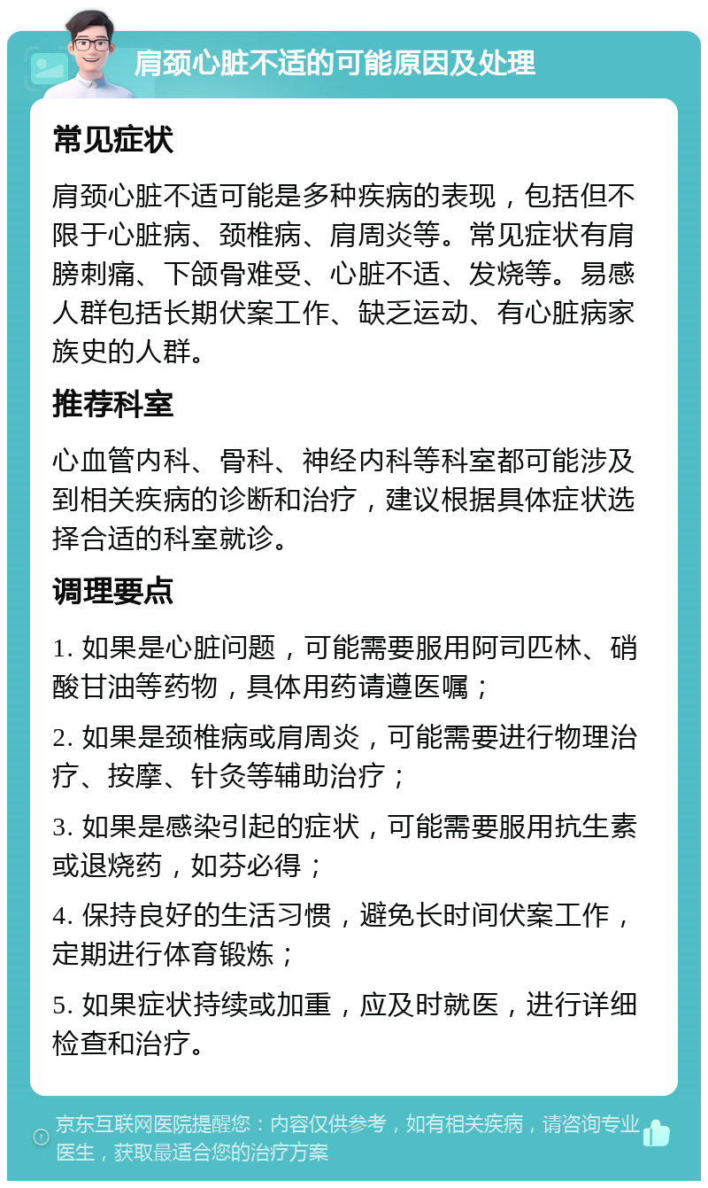 肩颈心脏不适的可能原因及处理 常见症状 肩颈心脏不适可能是多种疾病的表现，包括但不限于心脏病、颈椎病、肩周炎等。常见症状有肩膀刺痛、下颌骨难受、心脏不适、发烧等。易感人群包括长期伏案工作、缺乏运动、有心脏病家族史的人群。 推荐科室 心血管内科、骨科、神经内科等科室都可能涉及到相关疾病的诊断和治疗，建议根据具体症状选择合适的科室就诊。 调理要点 1. 如果是心脏问题，可能需要服用阿司匹林、硝酸甘油等药物，具体用药请遵医嘱； 2. 如果是颈椎病或肩周炎，可能需要进行物理治疗、按摩、针灸等辅助治疗； 3. 如果是感染引起的症状，可能需要服用抗生素或退烧药，如芬必得； 4. 保持良好的生活习惯，避免长时间伏案工作，定期进行体育锻炼； 5. 如果症状持续或加重，应及时就医，进行详细检查和治疗。