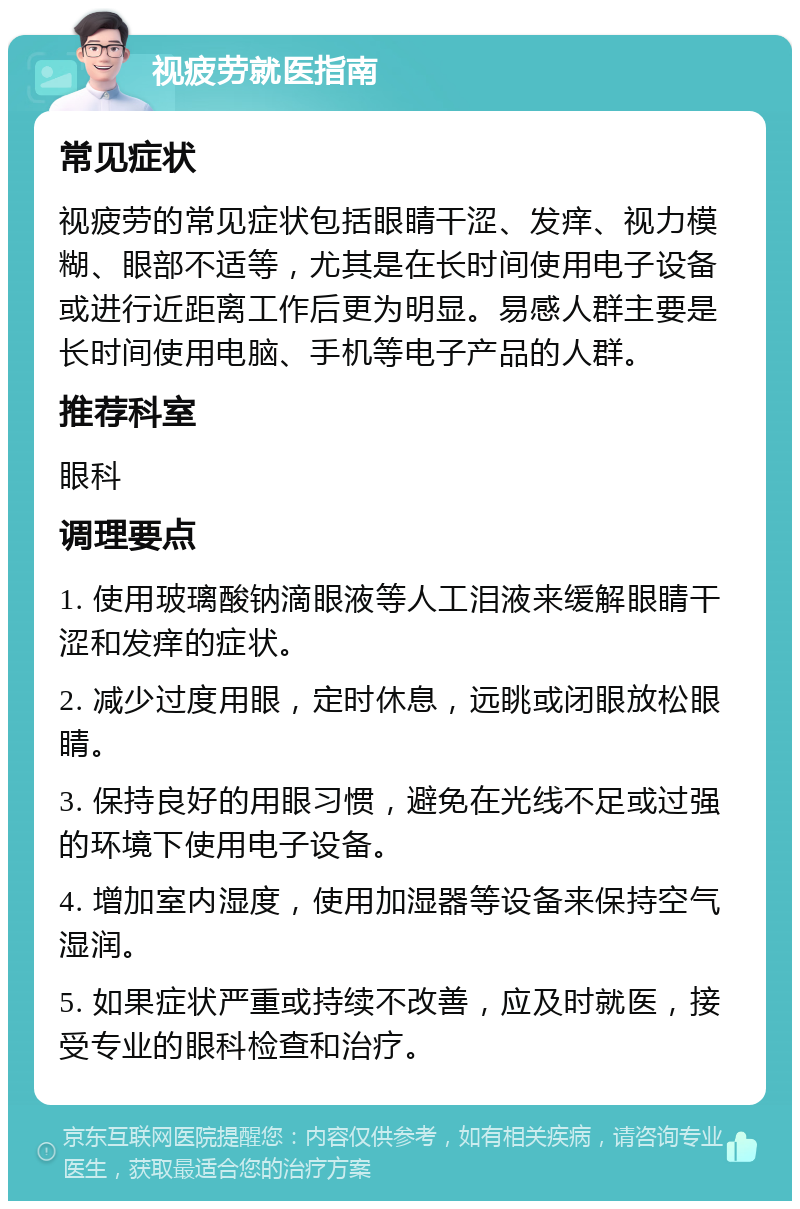 视疲劳就医指南 常见症状 视疲劳的常见症状包括眼睛干涩、发痒、视力模糊、眼部不适等，尤其是在长时间使用电子设备或进行近距离工作后更为明显。易感人群主要是长时间使用电脑、手机等电子产品的人群。 推荐科室 眼科 调理要点 1. 使用玻璃酸钠滴眼液等人工泪液来缓解眼睛干涩和发痒的症状。 2. 减少过度用眼，定时休息，远眺或闭眼放松眼睛。 3. 保持良好的用眼习惯，避免在光线不足或过强的环境下使用电子设备。 4. 增加室内湿度，使用加湿器等设备来保持空气湿润。 5. 如果症状严重或持续不改善，应及时就医，接受专业的眼科检查和治疗。