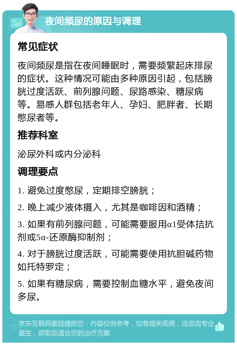 夜间频尿的原因与调理 常见症状 夜间频尿是指在夜间睡眠时，需要频繁起床排尿的症状。这种情况可能由多种原因引起，包括膀胱过度活跃、前列腺问题、尿路感染、糖尿病等。易感人群包括老年人、孕妇、肥胖者、长期憋尿者等。 推荐科室 泌尿外科或内分泌科 调理要点 1. 避免过度憋尿，定期排空膀胱； 2. 晚上减少液体摄入，尤其是咖啡因和酒精； 3. 如果有前列腺问题，可能需要服用α1受体拮抗剂或5α-还原酶抑制剂； 4. 对于膀胱过度活跃，可能需要使用抗胆碱药物如托特罗定； 5. 如果有糖尿病，需要控制血糖水平，避免夜间多尿。