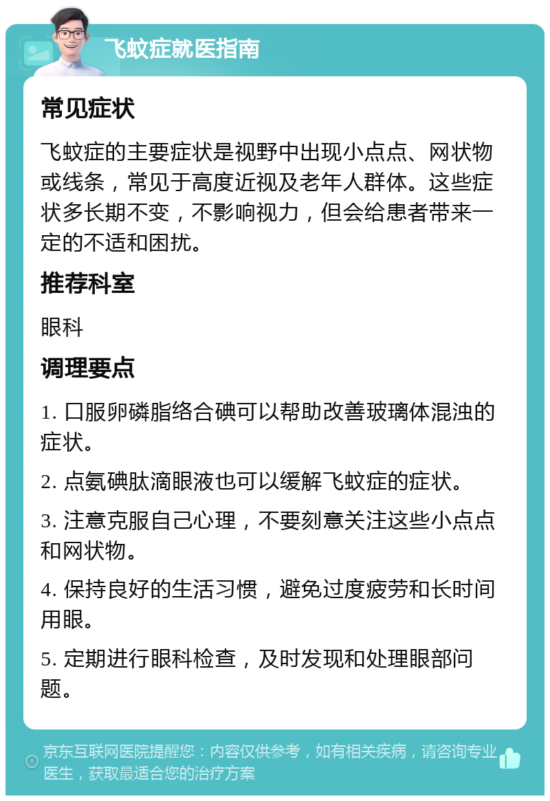 飞蚊症就医指南 常见症状 飞蚊症的主要症状是视野中出现小点点、网状物或线条，常见于高度近视及老年人群体。这些症状多长期不变，不影响视力，但会给患者带来一定的不适和困扰。 推荐科室 眼科 调理要点 1. 口服卵磷脂络合碘可以帮助改善玻璃体混浊的症状。 2. 点氨碘肽滴眼液也可以缓解飞蚊症的症状。 3. 注意克服自己心理，不要刻意关注这些小点点和网状物。 4. 保持良好的生活习惯，避免过度疲劳和长时间用眼。 5. 定期进行眼科检查，及时发现和处理眼部问题。