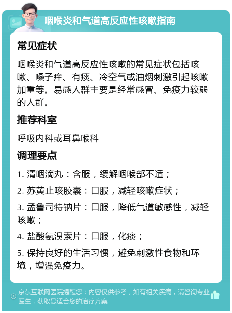 咽喉炎和气道高反应性咳嗽指南 常见症状 咽喉炎和气道高反应性咳嗽的常见症状包括咳嗽、嗓子痒、有痰、冷空气或油烟刺激引起咳嗽加重等。易感人群主要是经常感冒、免疫力较弱的人群。 推荐科室 呼吸内科或耳鼻喉科 调理要点 1. 清咽滴丸：含服，缓解咽喉部不适； 2. 苏黄止咳胶囊：口服，减轻咳嗽症状； 3. 孟鲁司特钠片：口服，降低气道敏感性，减轻咳嗽； 4. 盐酸氨溴索片：口服，化痰； 5. 保持良好的生活习惯，避免刺激性食物和环境，增强免疫力。