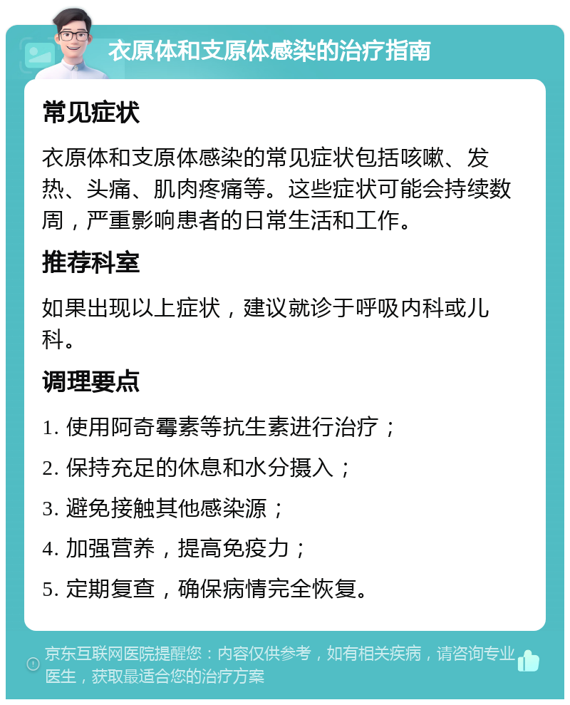 衣原体和支原体感染的治疗指南 常见症状 衣原体和支原体感染的常见症状包括咳嗽、发热、头痛、肌肉疼痛等。这些症状可能会持续数周，严重影响患者的日常生活和工作。 推荐科室 如果出现以上症状，建议就诊于呼吸内科或儿科。 调理要点 1. 使用阿奇霉素等抗生素进行治疗； 2. 保持充足的休息和水分摄入； 3. 避免接触其他感染源； 4. 加强营养，提高免疫力； 5. 定期复查，确保病情完全恢复。