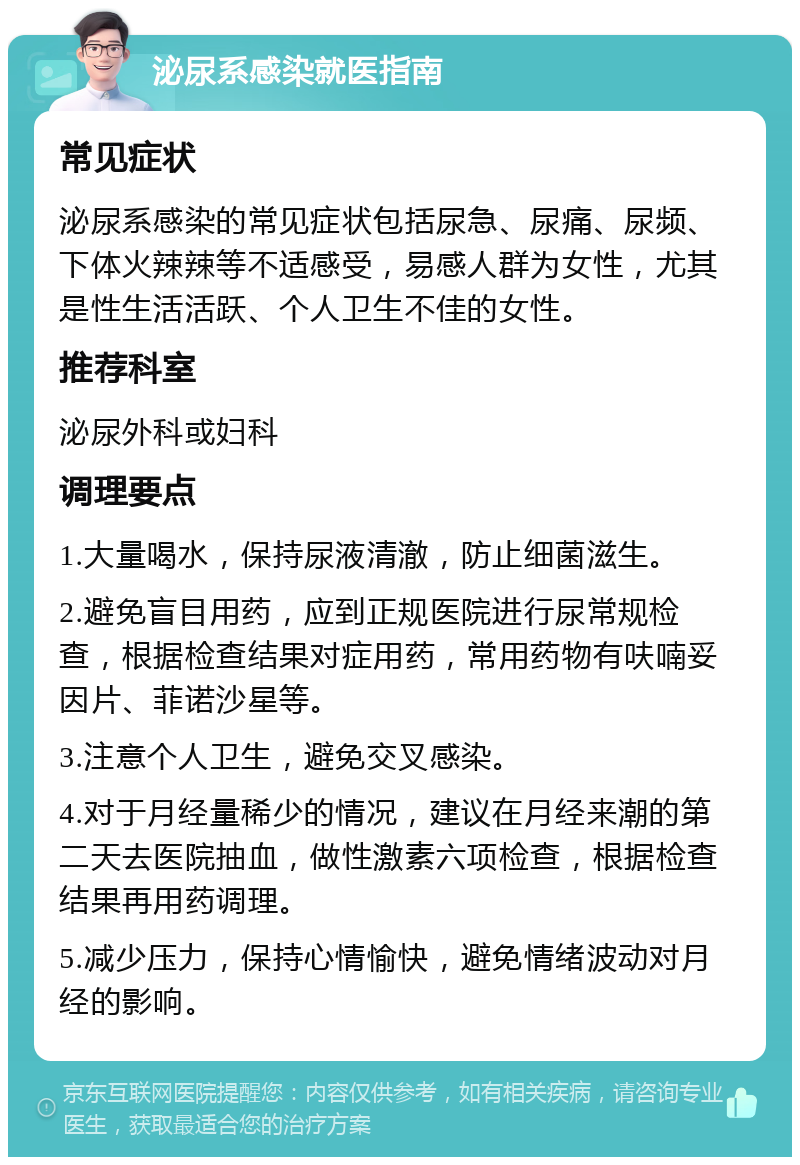 泌尿系感染就医指南 常见症状 泌尿系感染的常见症状包括尿急、尿痛、尿频、下体火辣辣等不适感受，易感人群为女性，尤其是性生活活跃、个人卫生不佳的女性。 推荐科室 泌尿外科或妇科 调理要点 1.大量喝水，保持尿液清澈，防止细菌滋生。 2.避免盲目用药，应到正规医院进行尿常规检查，根据检查结果对症用药，常用药物有呋喃妥因片、菲诺沙星等。 3.注意个人卫生，避免交叉感染。 4.对于月经量稀少的情况，建议在月经来潮的第二天去医院抽血，做性激素六项检查，根据检查结果再用药调理。 5.减少压力，保持心情愉快，避免情绪波动对月经的影响。