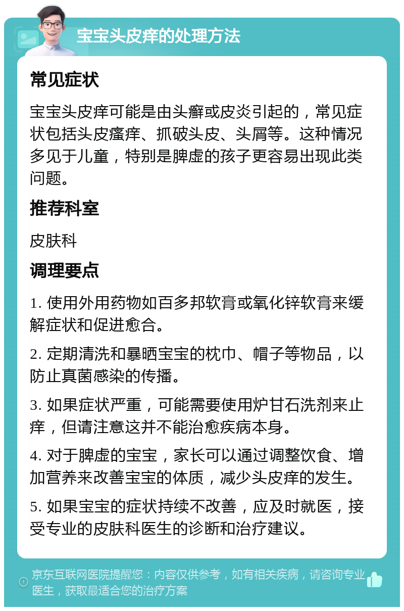 宝宝头皮痒的处理方法 常见症状 宝宝头皮痒可能是由头癣或皮炎引起的，常见症状包括头皮瘙痒、抓破头皮、头屑等。这种情况多见于儿童，特别是脾虚的孩子更容易出现此类问题。 推荐科室 皮肤科 调理要点 1. 使用外用药物如百多邦软膏或氧化锌软膏来缓解症状和促进愈合。 2. 定期清洗和暴晒宝宝的枕巾、帽子等物品，以防止真菌感染的传播。 3. 如果症状严重，可能需要使用炉甘石洗剂来止痒，但请注意这并不能治愈疾病本身。 4. 对于脾虚的宝宝，家长可以通过调整饮食、增加营养来改善宝宝的体质，减少头皮痒的发生。 5. 如果宝宝的症状持续不改善，应及时就医，接受专业的皮肤科医生的诊断和治疗建议。