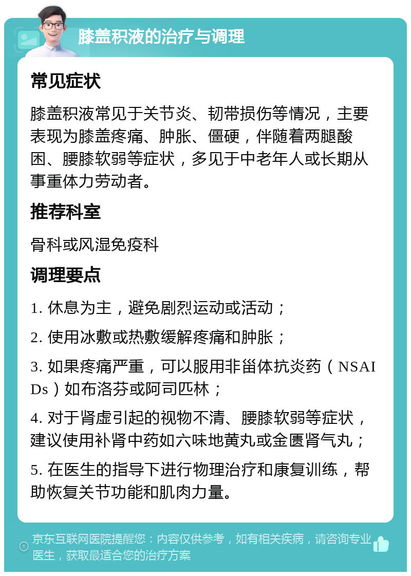 膝盖积液的治疗与调理 常见症状 膝盖积液常见于关节炎、韧带损伤等情况，主要表现为膝盖疼痛、肿胀、僵硬，伴随着两腿酸困、腰膝软弱等症状，多见于中老年人或长期从事重体力劳动者。 推荐科室 骨科或风湿免疫科 调理要点 1. 休息为主，避免剧烈运动或活动； 2. 使用冰敷或热敷缓解疼痛和肿胀； 3. 如果疼痛严重，可以服用非甾体抗炎药（NSAIDs）如布洛芬或阿司匹林； 4. 对于肾虚引起的视物不清、腰膝软弱等症状，建议使用补肾中药如六味地黄丸或金匮肾气丸； 5. 在医生的指导下进行物理治疗和康复训练，帮助恢复关节功能和肌肉力量。