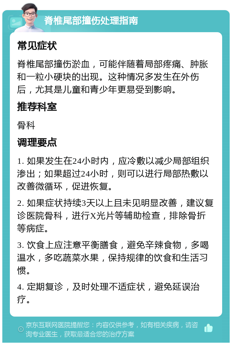 脊椎尾部撞伤处理指南 常见症状 脊椎尾部撞伤淤血，可能伴随着局部疼痛、肿胀和一粒小硬块的出现。这种情况多发生在外伤后，尤其是儿童和青少年更易受到影响。 推荐科室 骨科 调理要点 1. 如果发生在24小时内，应冷敷以减少局部组织渗出；如果超过24小时，则可以进行局部热敷以改善微循环，促进恢复。 2. 如果症状持续3天以上且未见明显改善，建议复诊医院骨科，进行X光片等辅助检查，排除骨折等病症。 3. 饮食上应注意平衡膳食，避免辛辣食物，多喝温水，多吃蔬菜水果，保持规律的饮食和生活习惯。 4. 定期复诊，及时处理不适症状，避免延误治疗。