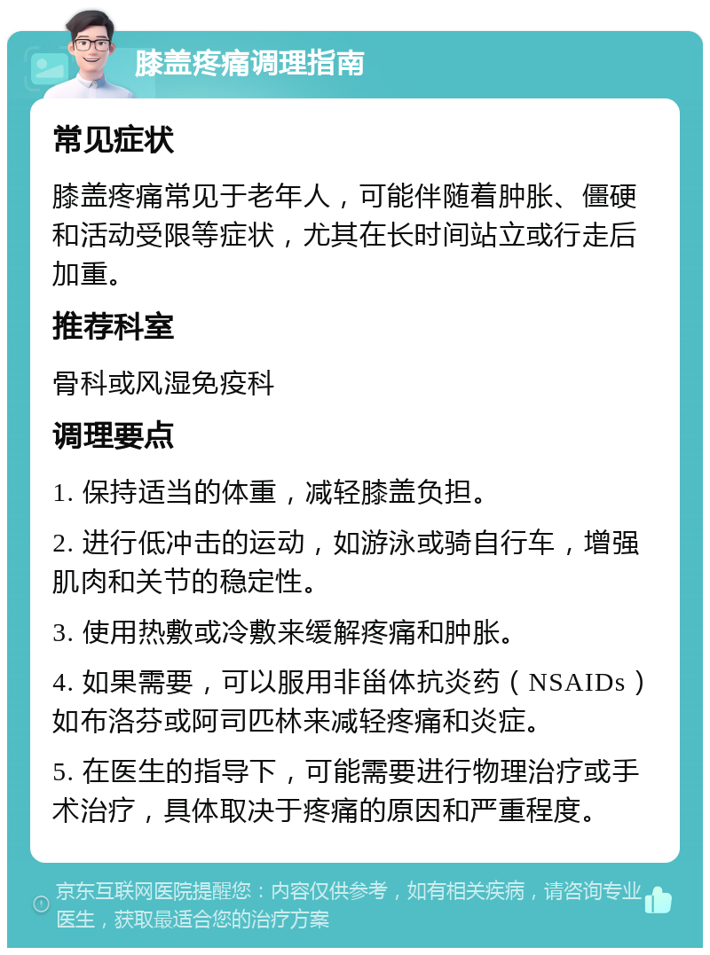 膝盖疼痛调理指南 常见症状 膝盖疼痛常见于老年人，可能伴随着肿胀、僵硬和活动受限等症状，尤其在长时间站立或行走后加重。 推荐科室 骨科或风湿免疫科 调理要点 1. 保持适当的体重，减轻膝盖负担。 2. 进行低冲击的运动，如游泳或骑自行车，增强肌肉和关节的稳定性。 3. 使用热敷或冷敷来缓解疼痛和肿胀。 4. 如果需要，可以服用非甾体抗炎药（NSAIDs）如布洛芬或阿司匹林来减轻疼痛和炎症。 5. 在医生的指导下，可能需要进行物理治疗或手术治疗，具体取决于疼痛的原因和严重程度。