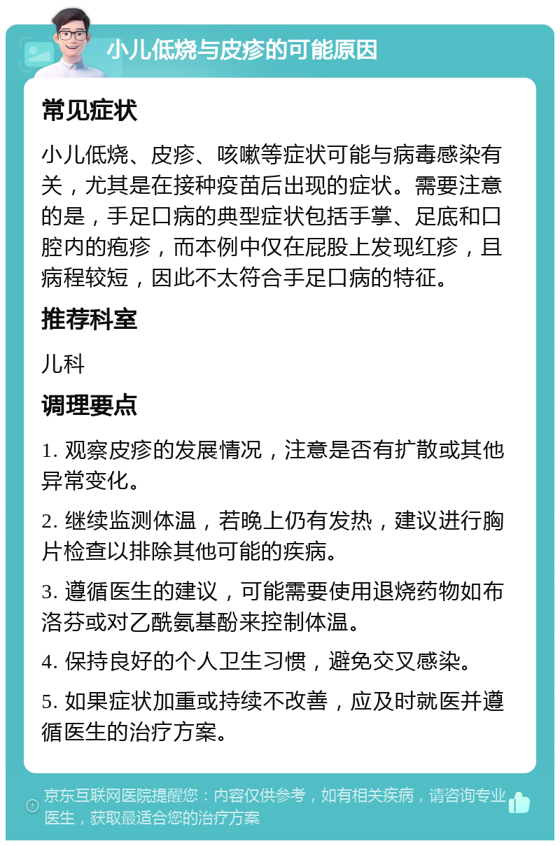 小儿低烧与皮疹的可能原因 常见症状 小儿低烧、皮疹、咳嗽等症状可能与病毒感染有关，尤其是在接种疫苗后出现的症状。需要注意的是，手足口病的典型症状包括手掌、足底和口腔内的疱疹，而本例中仅在屁股上发现红疹，且病程较短，因此不太符合手足口病的特征。 推荐科室 儿科 调理要点 1. 观察皮疹的发展情况，注意是否有扩散或其他异常变化。 2. 继续监测体温，若晚上仍有发热，建议进行胸片检查以排除其他可能的疾病。 3. 遵循医生的建议，可能需要使用退烧药物如布洛芬或对乙酰氨基酚来控制体温。 4. 保持良好的个人卫生习惯，避免交叉感染。 5. 如果症状加重或持续不改善，应及时就医并遵循医生的治疗方案。