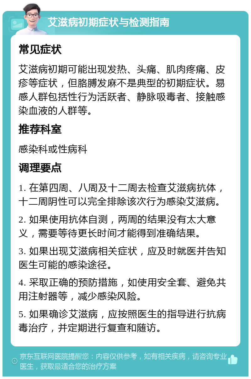 艾滋病初期症状与检测指南 常见症状 艾滋病初期可能出现发热、头痛、肌肉疼痛、皮疹等症状，但胳膊发麻不是典型的初期症状。易感人群包括性行为活跃者、静脉吸毒者、接触感染血液的人群等。 推荐科室 感染科或性病科 调理要点 1. 在第四周、八周及十二周去检查艾滋病抗体，十二周阴性可以完全排除该次行为感染艾滋病。 2. 如果使用抗体自测，两周的结果没有太大意义，需要等待更长时间才能得到准确结果。 3. 如果出现艾滋病相关症状，应及时就医并告知医生可能的感染途径。 4. 采取正确的预防措施，如使用安全套、避免共用注射器等，减少感染风险。 5. 如果确诊艾滋病，应按照医生的指导进行抗病毒治疗，并定期进行复查和随访。