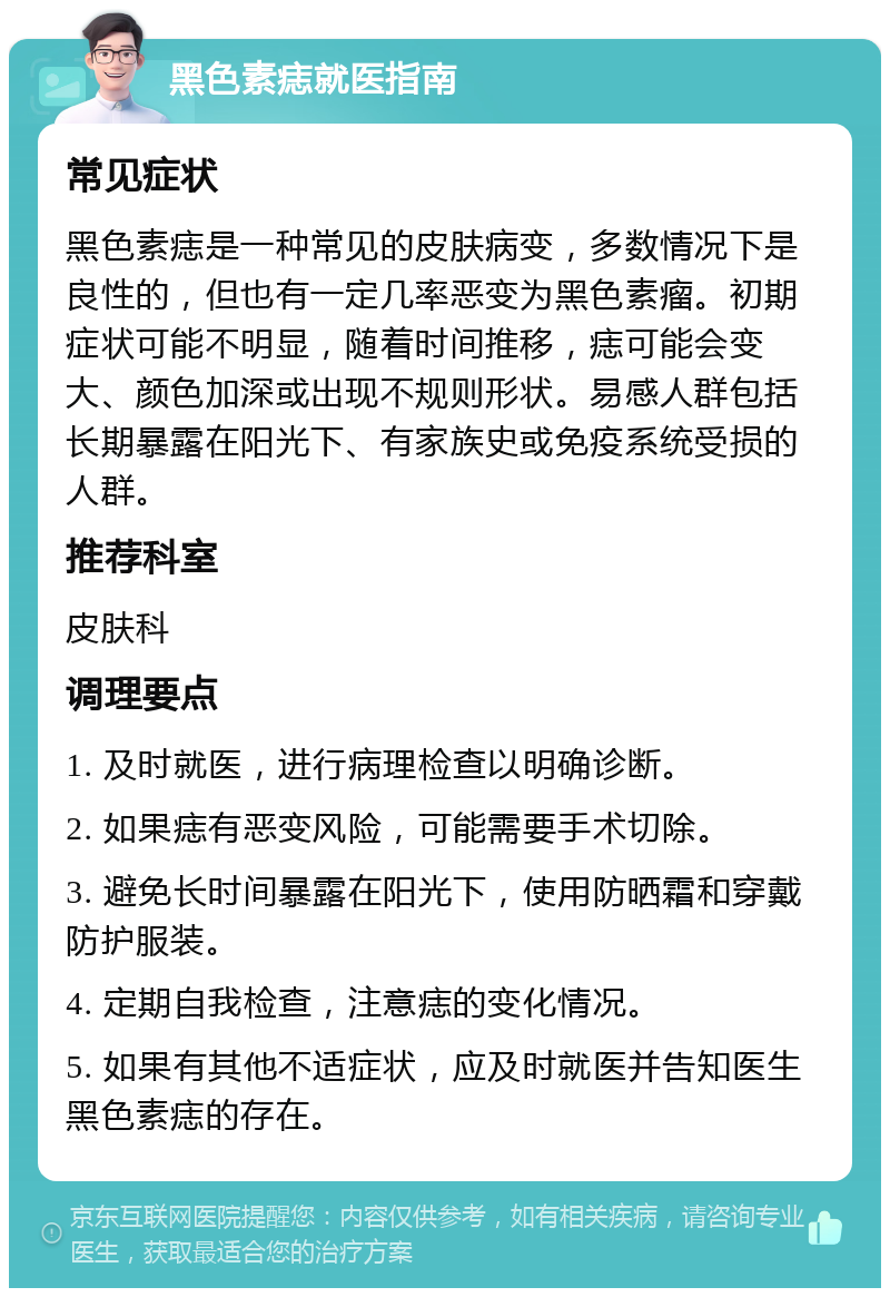 黑色素痣就医指南 常见症状 黑色素痣是一种常见的皮肤病变，多数情况下是良性的，但也有一定几率恶变为黑色素瘤。初期症状可能不明显，随着时间推移，痣可能会变大、颜色加深或出现不规则形状。易感人群包括长期暴露在阳光下、有家族史或免疫系统受损的人群。 推荐科室 皮肤科 调理要点 1. 及时就医，进行病理检查以明确诊断。 2. 如果痣有恶变风险，可能需要手术切除。 3. 避免长时间暴露在阳光下，使用防晒霜和穿戴防护服装。 4. 定期自我检查，注意痣的变化情况。 5. 如果有其他不适症状，应及时就医并告知医生黑色素痣的存在。