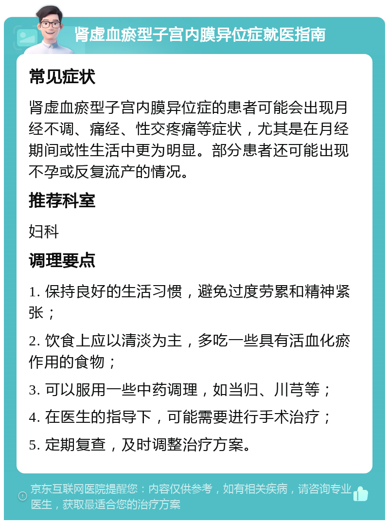 肾虚血瘀型子宫内膜异位症就医指南 常见症状 肾虚血瘀型子宫内膜异位症的患者可能会出现月经不调、痛经、性交疼痛等症状，尤其是在月经期间或性生活中更为明显。部分患者还可能出现不孕或反复流产的情况。 推荐科室 妇科 调理要点 1. 保持良好的生活习惯，避免过度劳累和精神紧张； 2. 饮食上应以清淡为主，多吃一些具有活血化瘀作用的食物； 3. 可以服用一些中药调理，如当归、川芎等； 4. 在医生的指导下，可能需要进行手术治疗； 5. 定期复查，及时调整治疗方案。