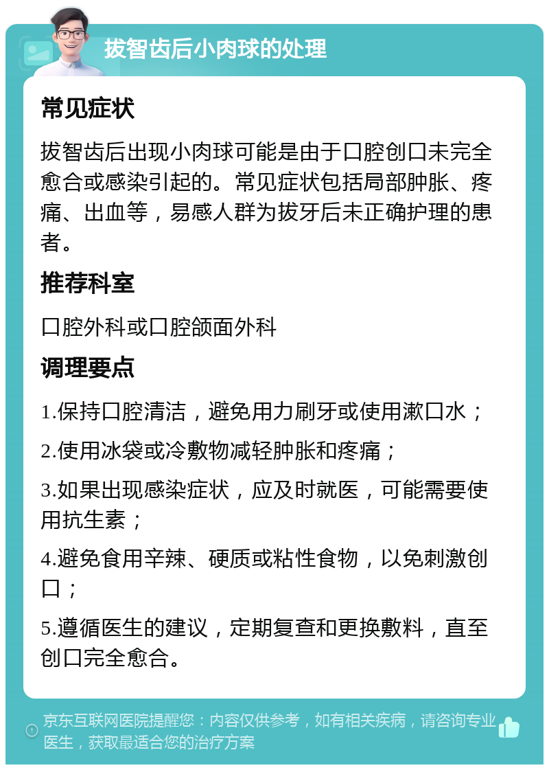 拔智齿后小肉球的处理 常见症状 拔智齿后出现小肉球可能是由于口腔创口未完全愈合或感染引起的。常见症状包括局部肿胀、疼痛、出血等，易感人群为拔牙后未正确护理的患者。 推荐科室 口腔外科或口腔颌面外科 调理要点 1.保持口腔清洁，避免用力刷牙或使用漱口水； 2.使用冰袋或冷敷物减轻肿胀和疼痛； 3.如果出现感染症状，应及时就医，可能需要使用抗生素； 4.避免食用辛辣、硬质或粘性食物，以免刺激创口； 5.遵循医生的建议，定期复查和更换敷料，直至创口完全愈合。