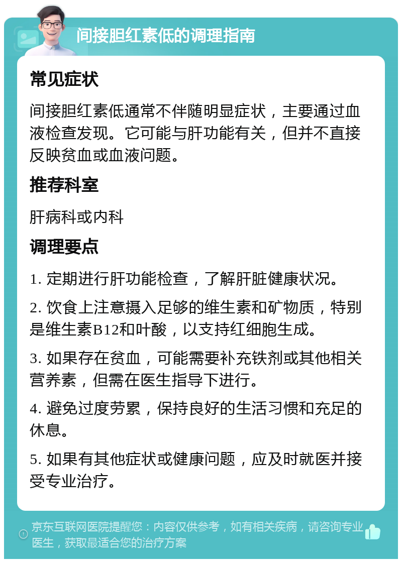 间接胆红素低的调理指南 常见症状 间接胆红素低通常不伴随明显症状，主要通过血液检查发现。它可能与肝功能有关，但并不直接反映贫血或血液问题。 推荐科室 肝病科或内科 调理要点 1. 定期进行肝功能检查，了解肝脏健康状况。 2. 饮食上注意摄入足够的维生素和矿物质，特别是维生素B12和叶酸，以支持红细胞生成。 3. 如果存在贫血，可能需要补充铁剂或其他相关营养素，但需在医生指导下进行。 4. 避免过度劳累，保持良好的生活习惯和充足的休息。 5. 如果有其他症状或健康问题，应及时就医并接受专业治疗。