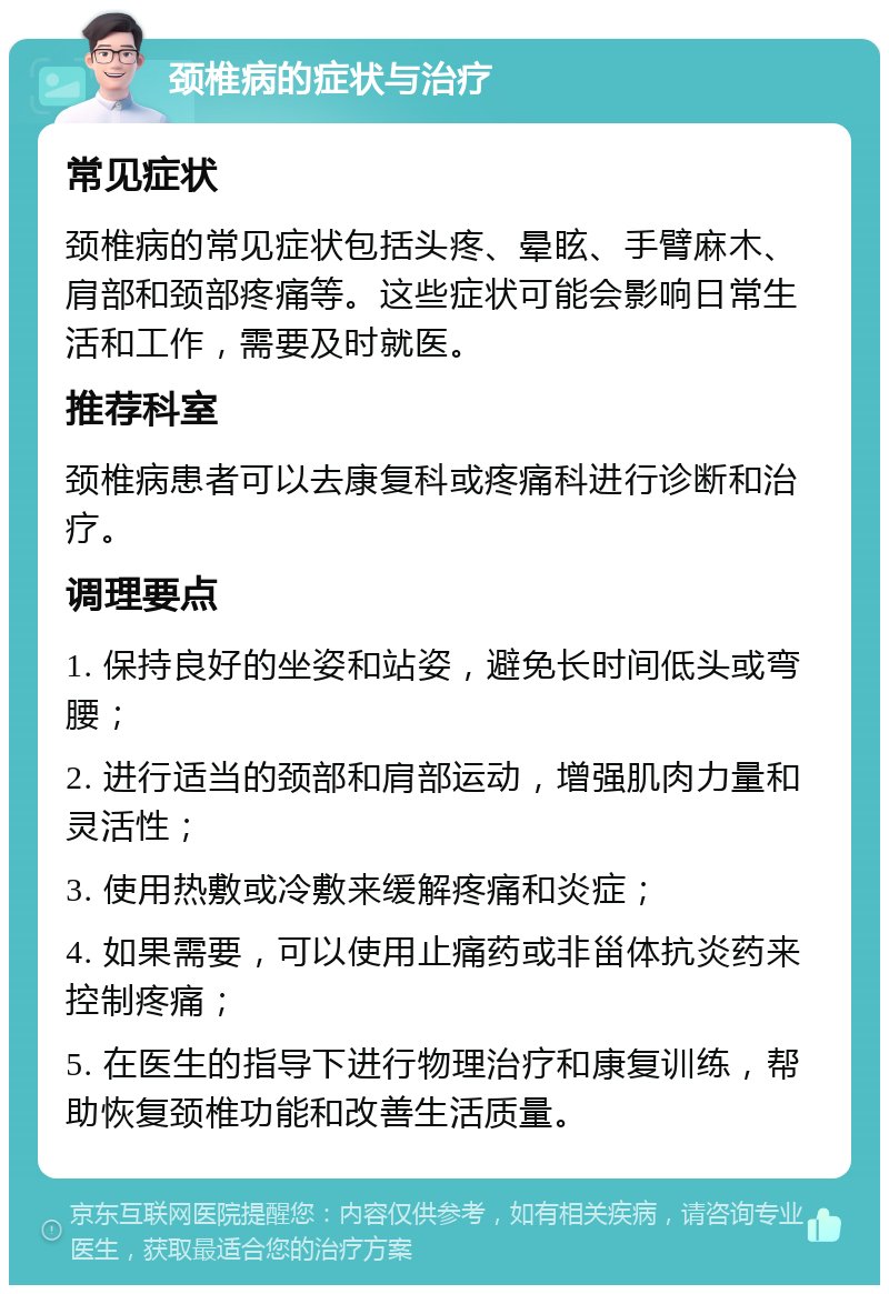 颈椎病的症状与治疗 常见症状 颈椎病的常见症状包括头疼、晕眩、手臂麻木、肩部和颈部疼痛等。这些症状可能会影响日常生活和工作，需要及时就医。 推荐科室 颈椎病患者可以去康复科或疼痛科进行诊断和治疗。 调理要点 1. 保持良好的坐姿和站姿，避免长时间低头或弯腰； 2. 进行适当的颈部和肩部运动，增强肌肉力量和灵活性； 3. 使用热敷或冷敷来缓解疼痛和炎症； 4. 如果需要，可以使用止痛药或非甾体抗炎药来控制疼痛； 5. 在医生的指导下进行物理治疗和康复训练，帮助恢复颈椎功能和改善生活质量。