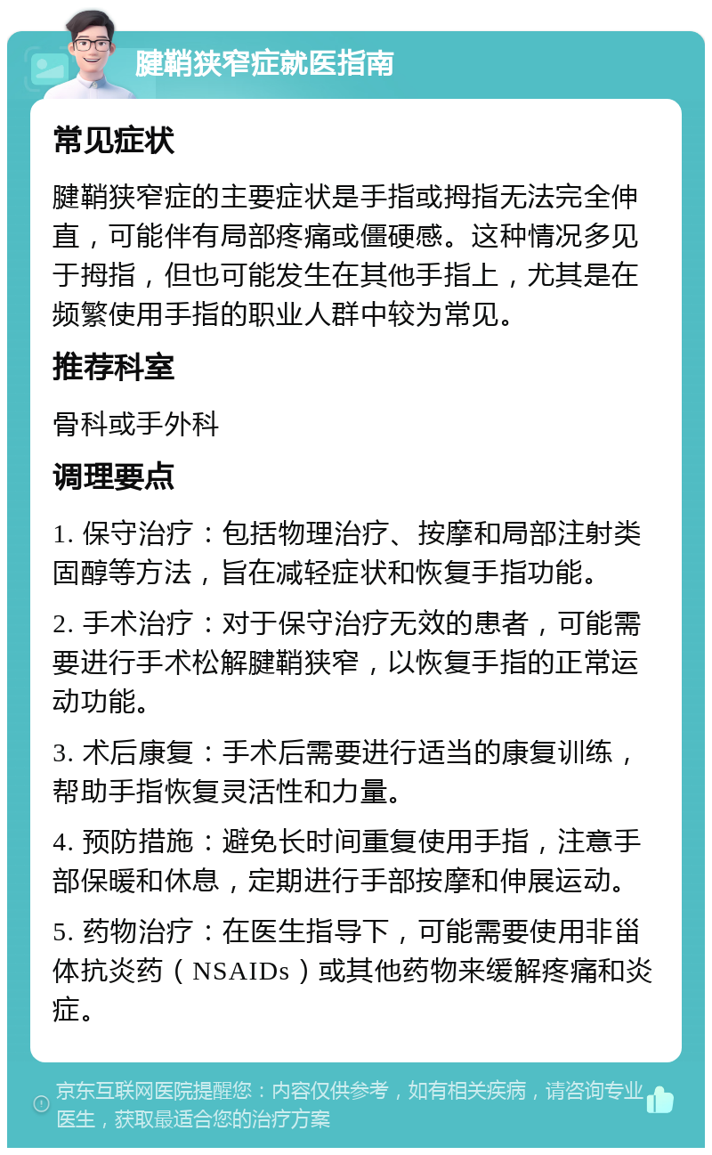 腱鞘狭窄症就医指南 常见症状 腱鞘狭窄症的主要症状是手指或拇指无法完全伸直，可能伴有局部疼痛或僵硬感。这种情况多见于拇指，但也可能发生在其他手指上，尤其是在频繁使用手指的职业人群中较为常见。 推荐科室 骨科或手外科 调理要点 1. 保守治疗：包括物理治疗、按摩和局部注射类固醇等方法，旨在减轻症状和恢复手指功能。 2. 手术治疗：对于保守治疗无效的患者，可能需要进行手术松解腱鞘狭窄，以恢复手指的正常运动功能。 3. 术后康复：手术后需要进行适当的康复训练，帮助手指恢复灵活性和力量。 4. 预防措施：避免长时间重复使用手指，注意手部保暖和休息，定期进行手部按摩和伸展运动。 5. 药物治疗：在医生指导下，可能需要使用非甾体抗炎药（NSAIDs）或其他药物来缓解疼痛和炎症。