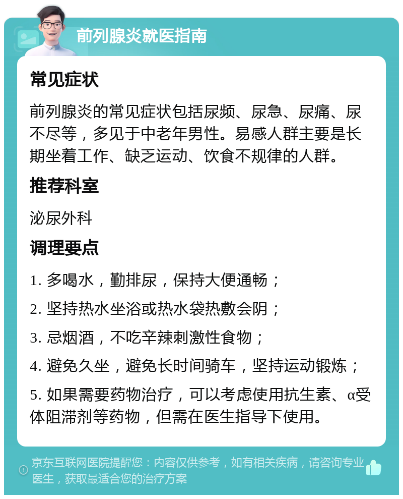 前列腺炎就医指南 常见症状 前列腺炎的常见症状包括尿频、尿急、尿痛、尿不尽等，多见于中老年男性。易感人群主要是长期坐着工作、缺乏运动、饮食不规律的人群。 推荐科室 泌尿外科 调理要点 1. 多喝水，勤排尿，保持大便通畅； 2. 坚持热水坐浴或热水袋热敷会阴； 3. 忌烟酒，不吃辛辣刺激性食物； 4. 避免久坐，避免长时间骑车，坚持运动锻炼； 5. 如果需要药物治疗，可以考虑使用抗生素、α受体阻滞剂等药物，但需在医生指导下使用。