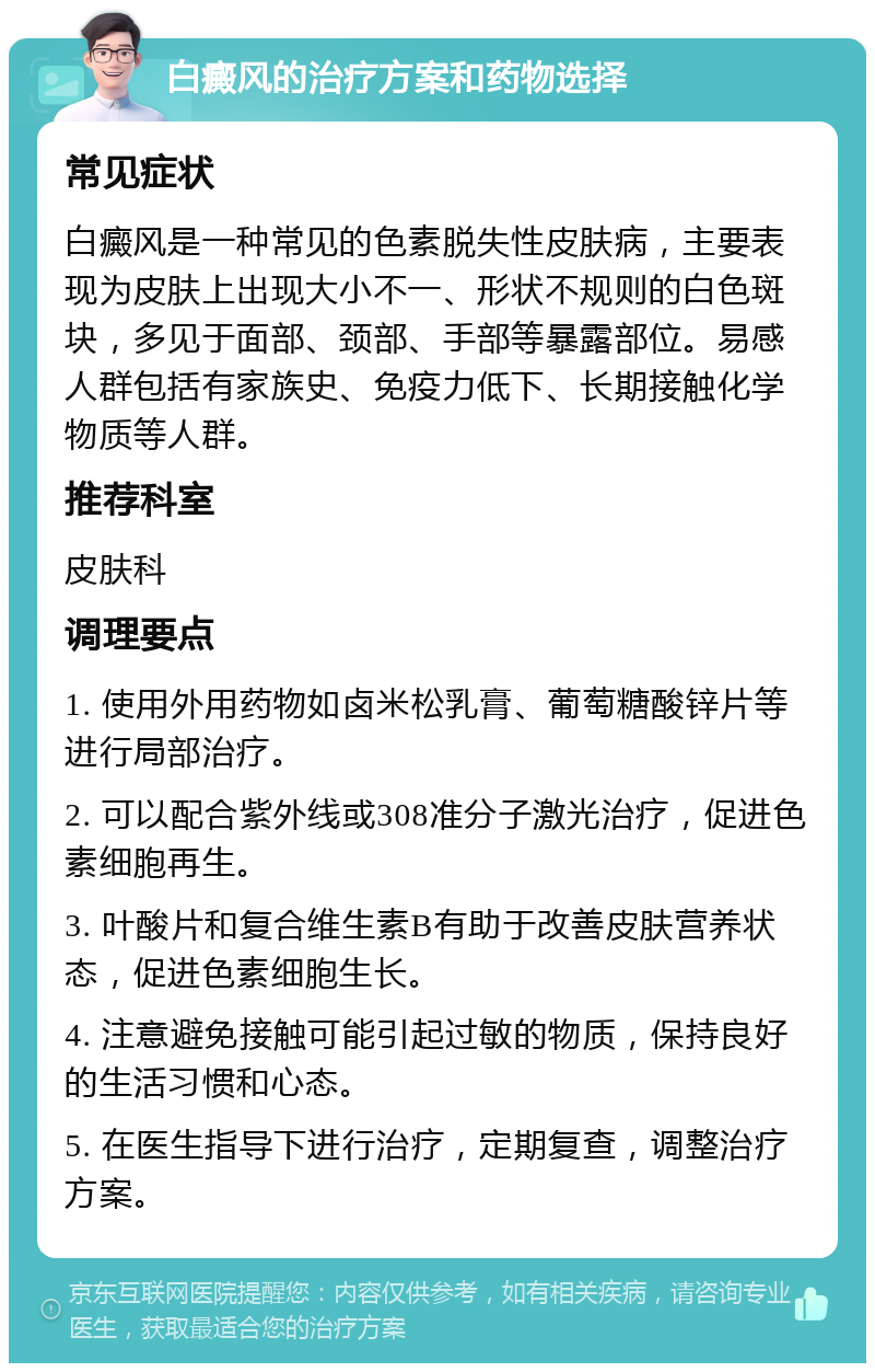 白癜风的治疗方案和药物选择 常见症状 白癜风是一种常见的色素脱失性皮肤病，主要表现为皮肤上出现大小不一、形状不规则的白色斑块，多见于面部、颈部、手部等暴露部位。易感人群包括有家族史、免疫力低下、长期接触化学物质等人群。 推荐科室 皮肤科 调理要点 1. 使用外用药物如卤米松乳膏、葡萄糖酸锌片等进行局部治疗。 2. 可以配合紫外线或308准分子激光治疗，促进色素细胞再生。 3. 叶酸片和复合维生素B有助于改善皮肤营养状态，促进色素细胞生长。 4. 注意避免接触可能引起过敏的物质，保持良好的生活习惯和心态。 5. 在医生指导下进行治疗，定期复查，调整治疗方案。