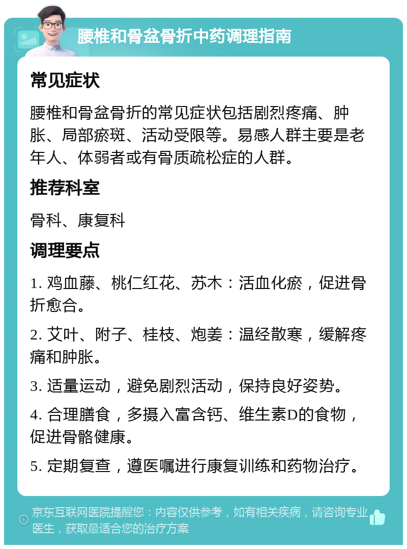 腰椎和骨盆骨折中药调理指南 常见症状 腰椎和骨盆骨折的常见症状包括剧烈疼痛、肿胀、局部瘀斑、活动受限等。易感人群主要是老年人、体弱者或有骨质疏松症的人群。 推荐科室 骨科、康复科 调理要点 1. 鸡血藤、桃仁红花、苏木：活血化瘀，促进骨折愈合。 2. 艾叶、附子、桂枝、炮姜：温经散寒，缓解疼痛和肿胀。 3. 适量运动，避免剧烈活动，保持良好姿势。 4. 合理膳食，多摄入富含钙、维生素D的食物，促进骨骼健康。 5. 定期复查，遵医嘱进行康复训练和药物治疗。