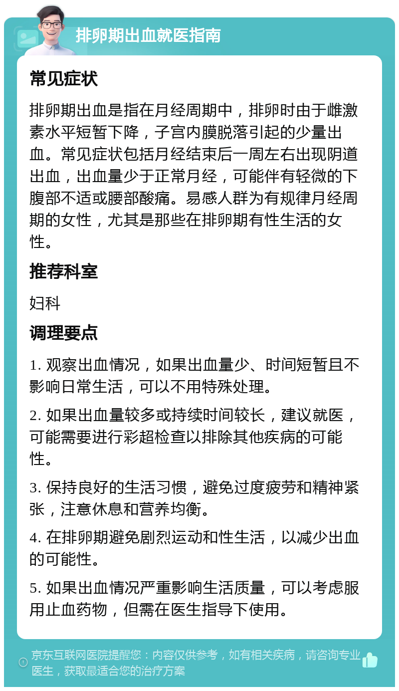 排卵期出血就医指南 常见症状 排卵期出血是指在月经周期中，排卵时由于雌激素水平短暂下降，子宫内膜脱落引起的少量出血。常见症状包括月经结束后一周左右出现阴道出血，出血量少于正常月经，可能伴有轻微的下腹部不适或腰部酸痛。易感人群为有规律月经周期的女性，尤其是那些在排卵期有性生活的女性。 推荐科室 妇科 调理要点 1. 观察出血情况，如果出血量少、时间短暂且不影响日常生活，可以不用特殊处理。 2. 如果出血量较多或持续时间较长，建议就医，可能需要进行彩超检查以排除其他疾病的可能性。 3. 保持良好的生活习惯，避免过度疲劳和精神紧张，注意休息和营养均衡。 4. 在排卵期避免剧烈运动和性生活，以减少出血的可能性。 5. 如果出血情况严重影响生活质量，可以考虑服用止血药物，但需在医生指导下使用。