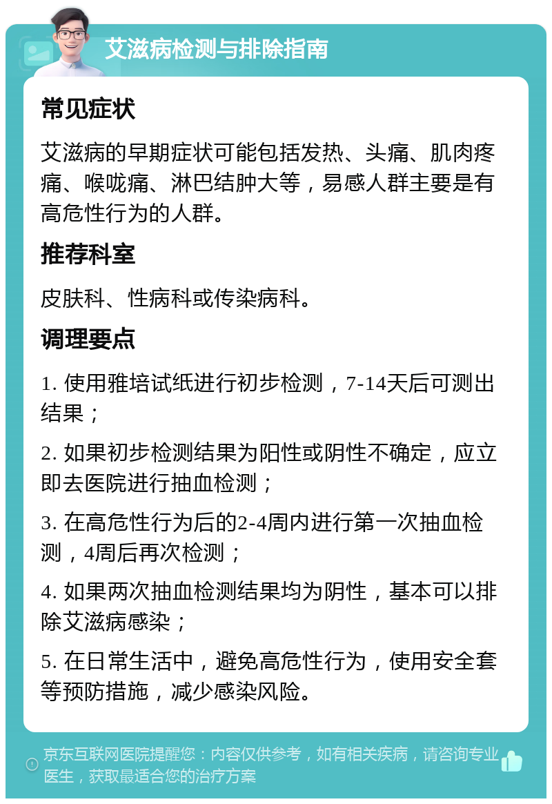 艾滋病检测与排除指南 常见症状 艾滋病的早期症状可能包括发热、头痛、肌肉疼痛、喉咙痛、淋巴结肿大等，易感人群主要是有高危性行为的人群。 推荐科室 皮肤科、性病科或传染病科。 调理要点 1. 使用雅培试纸进行初步检测，7-14天后可测出结果； 2. 如果初步检测结果为阳性或阴性不确定，应立即去医院进行抽血检测； 3. 在高危性行为后的2-4周内进行第一次抽血检测，4周后再次检测； 4. 如果两次抽血检测结果均为阴性，基本可以排除艾滋病感染； 5. 在日常生活中，避免高危性行为，使用安全套等预防措施，减少感染风险。