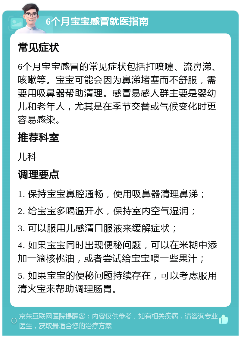 6个月宝宝感冒就医指南 常见症状 6个月宝宝感冒的常见症状包括打喷嚏、流鼻涕、咳嗽等。宝宝可能会因为鼻涕堵塞而不舒服，需要用吸鼻器帮助清理。感冒易感人群主要是婴幼儿和老年人，尤其是在季节交替或气候变化时更容易感染。 推荐科室 儿科 调理要点 1. 保持宝宝鼻腔通畅，使用吸鼻器清理鼻涕； 2. 给宝宝多喝温开水，保持室内空气湿润； 3. 可以服用儿感清口服液来缓解症状； 4. 如果宝宝同时出现便秘问题，可以在米糊中添加一滴核桃油，或者尝试给宝宝喂一些果汁； 5. 如果宝宝的便秘问题持续存在，可以考虑服用清火宝来帮助调理肠胃。