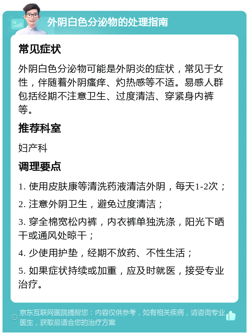 外阴白色分泌物的处理指南 常见症状 外阴白色分泌物可能是外阴炎的症状，常见于女性，伴随着外阴瘙痒、灼热感等不适。易感人群包括经期不注意卫生、过度清洁、穿紧身内裤等。 推荐科室 妇产科 调理要点 1. 使用皮肤康等清洗药液清洁外阴，每天1-2次； 2. 注意外阴卫生，避免过度清洁； 3. 穿全棉宽松内裤，内衣裤单独洗涤，阳光下晒干或通风处晾干； 4. 少使用护垫，经期不放药、不性生活； 5. 如果症状持续或加重，应及时就医，接受专业治疗。