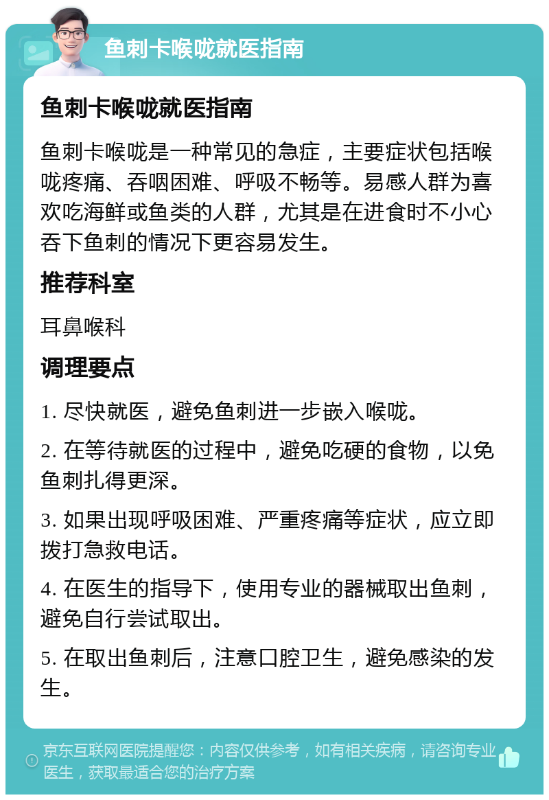 鱼刺卡喉咙就医指南 鱼刺卡喉咙就医指南 鱼刺卡喉咙是一种常见的急症，主要症状包括喉咙疼痛、吞咽困难、呼吸不畅等。易感人群为喜欢吃海鲜或鱼类的人群，尤其是在进食时不小心吞下鱼刺的情况下更容易发生。 推荐科室 耳鼻喉科 调理要点 1. 尽快就医，避免鱼刺进一步嵌入喉咙。 2. 在等待就医的过程中，避免吃硬的食物，以免鱼刺扎得更深。 3. 如果出现呼吸困难、严重疼痛等症状，应立即拨打急救电话。 4. 在医生的指导下，使用专业的器械取出鱼刺，避免自行尝试取出。 5. 在取出鱼刺后，注意口腔卫生，避免感染的发生。