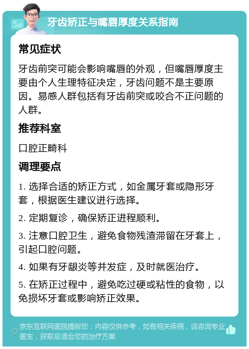 牙齿矫正与嘴唇厚度关系指南 常见症状 牙齿前突可能会影响嘴唇的外观，但嘴唇厚度主要由个人生理特征决定，牙齿问题不是主要原因。易感人群包括有牙齿前突或咬合不正问题的人群。 推荐科室 口腔正畸科 调理要点 1. 选择合适的矫正方式，如金属牙套或隐形牙套，根据医生建议进行选择。 2. 定期复诊，确保矫正进程顺利。 3. 注意口腔卫生，避免食物残渣滞留在牙套上，引起口腔问题。 4. 如果有牙龈炎等并发症，及时就医治疗。 5. 在矫正过程中，避免吃过硬或粘性的食物，以免损坏牙套或影响矫正效果。