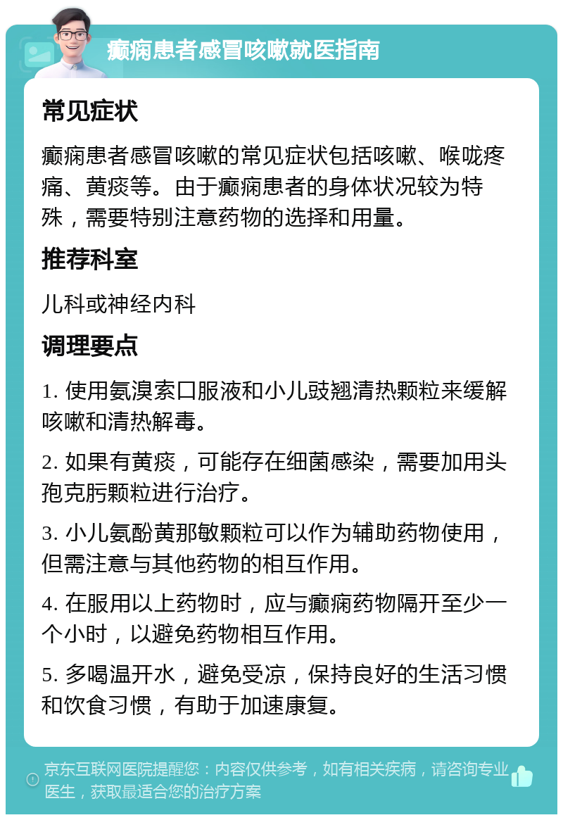 癫痫患者感冒咳嗽就医指南 常见症状 癫痫患者感冒咳嗽的常见症状包括咳嗽、喉咙疼痛、黄痰等。由于癫痫患者的身体状况较为特殊，需要特别注意药物的选择和用量。 推荐科室 儿科或神经内科 调理要点 1. 使用氨溴索口服液和小儿豉翘清热颗粒来缓解咳嗽和清热解毒。 2. 如果有黄痰，可能存在细菌感染，需要加用头孢克肟颗粒进行治疗。 3. 小儿氨酚黄那敏颗粒可以作为辅助药物使用，但需注意与其他药物的相互作用。 4. 在服用以上药物时，应与癫痫药物隔开至少一个小时，以避免药物相互作用。 5. 多喝温开水，避免受凉，保持良好的生活习惯和饮食习惯，有助于加速康复。