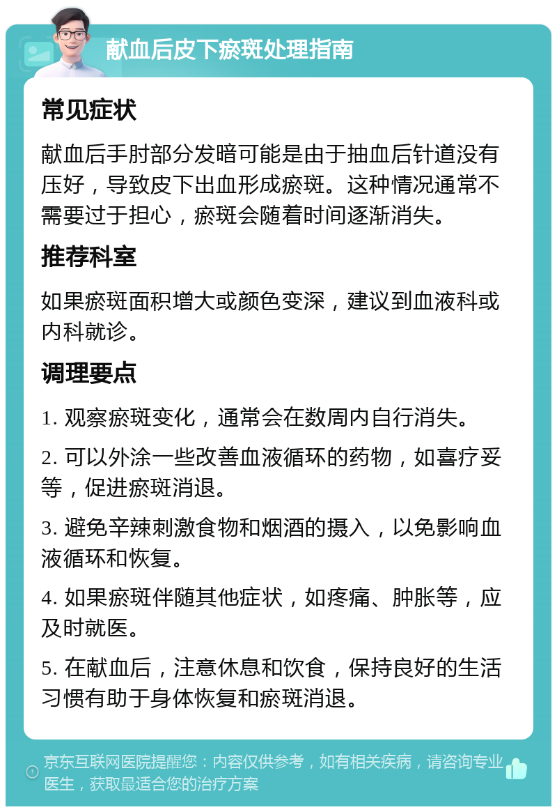 献血后皮下瘀斑处理指南 常见症状 献血后手肘部分发暗可能是由于抽血后针道没有压好，导致皮下出血形成瘀斑。这种情况通常不需要过于担心，瘀斑会随着时间逐渐消失。 推荐科室 如果瘀斑面积增大或颜色变深，建议到血液科或内科就诊。 调理要点 1. 观察瘀斑变化，通常会在数周内自行消失。 2. 可以外涂一些改善血液循环的药物，如喜疗妥等，促进瘀斑消退。 3. 避免辛辣刺激食物和烟酒的摄入，以免影响血液循环和恢复。 4. 如果瘀斑伴随其他症状，如疼痛、肿胀等，应及时就医。 5. 在献血后，注意休息和饮食，保持良好的生活习惯有助于身体恢复和瘀斑消退。