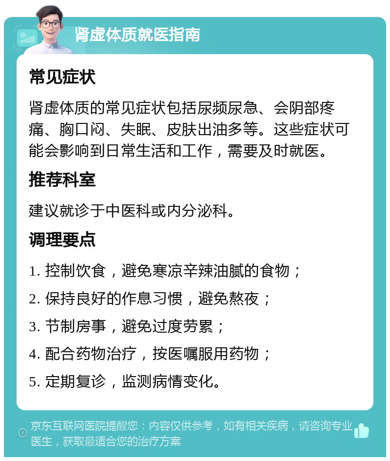 肾虚体质就医指南 常见症状 肾虚体质的常见症状包括尿频尿急、会阴部疼痛、胸口闷、失眠、皮肤出油多等。这些症状可能会影响到日常生活和工作，需要及时就医。 推荐科室 建议就诊于中医科或内分泌科。 调理要点 1. 控制饮食，避免寒凉辛辣油腻的食物； 2. 保持良好的作息习惯，避免熬夜； 3. 节制房事，避免过度劳累； 4. 配合药物治疗，按医嘱服用药物； 5. 定期复诊，监测病情变化。