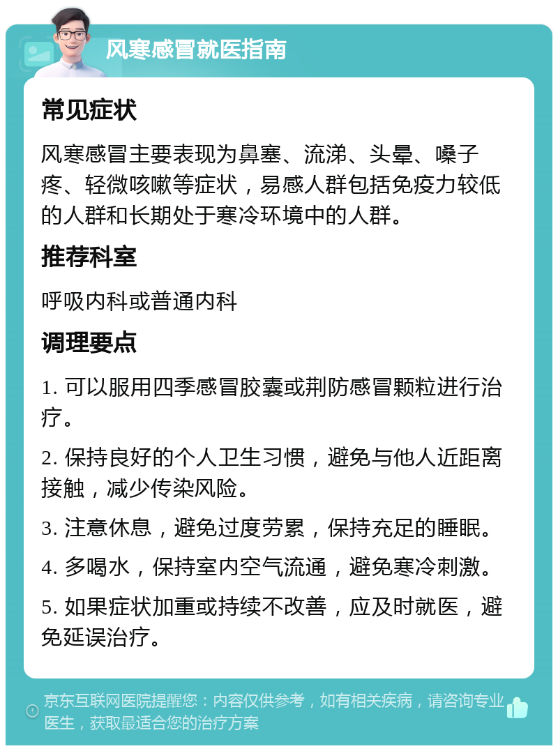 风寒感冒就医指南 常见症状 风寒感冒主要表现为鼻塞、流涕、头晕、嗓子疼、轻微咳嗽等症状，易感人群包括免疫力较低的人群和长期处于寒冷环境中的人群。 推荐科室 呼吸内科或普通内科 调理要点 1. 可以服用四季感冒胶囊或荆防感冒颗粒进行治疗。 2. 保持良好的个人卫生习惯，避免与他人近距离接触，减少传染风险。 3. 注意休息，避免过度劳累，保持充足的睡眠。 4. 多喝水，保持室内空气流通，避免寒冷刺激。 5. 如果症状加重或持续不改善，应及时就医，避免延误治疗。