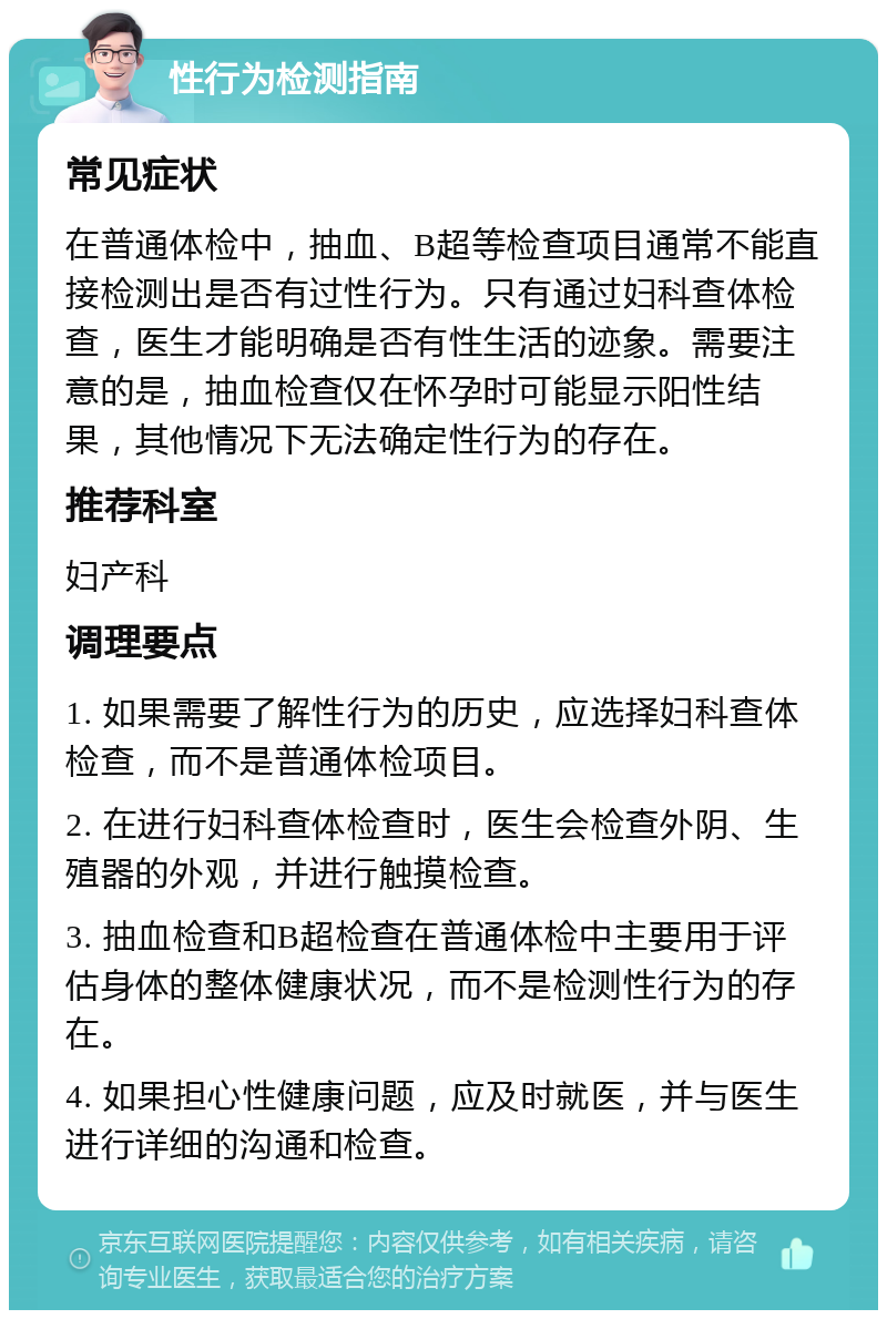 性行为检测指南 常见症状 在普通体检中，抽血、B超等检查项目通常不能直接检测出是否有过性行为。只有通过妇科查体检查，医生才能明确是否有性生活的迹象。需要注意的是，抽血检查仅在怀孕时可能显示阳性结果，其他情况下无法确定性行为的存在。 推荐科室 妇产科 调理要点 1. 如果需要了解性行为的历史，应选择妇科查体检查，而不是普通体检项目。 2. 在进行妇科查体检查时，医生会检查外阴、生殖器的外观，并进行触摸检查。 3. 抽血检查和B超检查在普通体检中主要用于评估身体的整体健康状况，而不是检测性行为的存在。 4. 如果担心性健康问题，应及时就医，并与医生进行详细的沟通和检查。