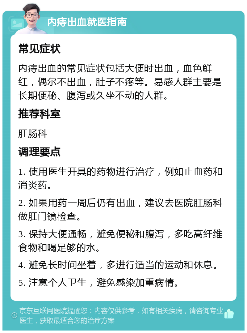 内痔出血就医指南 常见症状 内痔出血的常见症状包括大便时出血，血色鲜红，偶尔不出血，肚子不疼等。易感人群主要是长期便秘、腹泻或久坐不动的人群。 推荐科室 肛肠科 调理要点 1. 使用医生开具的药物进行治疗，例如止血药和消炎药。 2. 如果用药一周后仍有出血，建议去医院肛肠科做肛门镜检查。 3. 保持大便通畅，避免便秘和腹泻，多吃高纤维食物和喝足够的水。 4. 避免长时间坐着，多进行适当的运动和休息。 5. 注意个人卫生，避免感染加重病情。