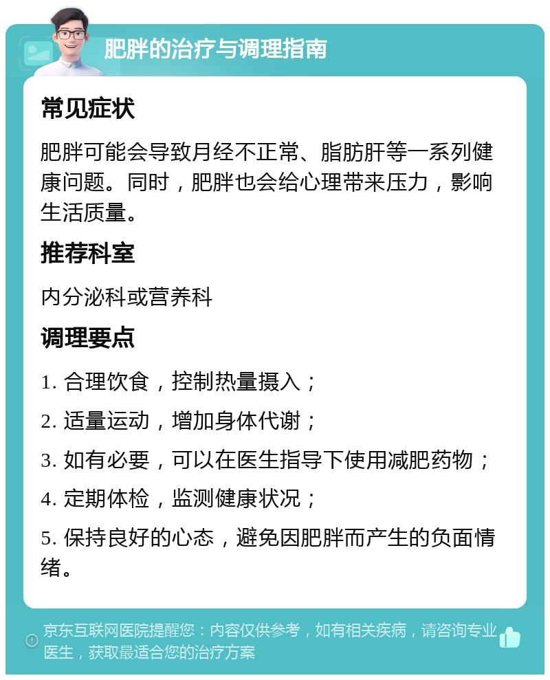 肥胖的治疗与调理指南 常见症状 肥胖可能会导致月经不正常、脂肪肝等一系列健康问题。同时，肥胖也会给心理带来压力，影响生活质量。 推荐科室 内分泌科或营养科 调理要点 1. 合理饮食，控制热量摄入； 2. 适量运动，增加身体代谢； 3. 如有必要，可以在医生指导下使用减肥药物； 4. 定期体检，监测健康状况； 5. 保持良好的心态，避免因肥胖而产生的负面情绪。