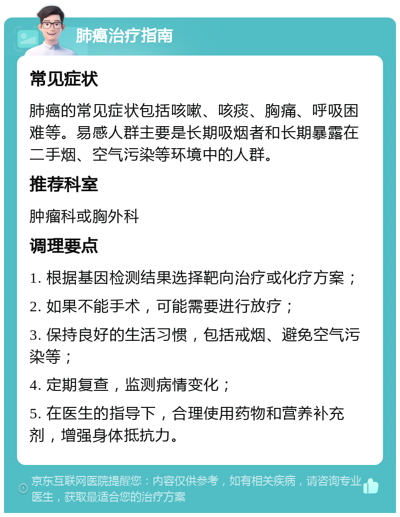 肺癌治疗指南 常见症状 肺癌的常见症状包括咳嗽、咳痰、胸痛、呼吸困难等。易感人群主要是长期吸烟者和长期暴露在二手烟、空气污染等环境中的人群。 推荐科室 肿瘤科或胸外科 调理要点 1. 根据基因检测结果选择靶向治疗或化疗方案； 2. 如果不能手术，可能需要进行放疗； 3. 保持良好的生活习惯，包括戒烟、避免空气污染等； 4. 定期复查，监测病情变化； 5. 在医生的指导下，合理使用药物和营养补充剂，增强身体抵抗力。