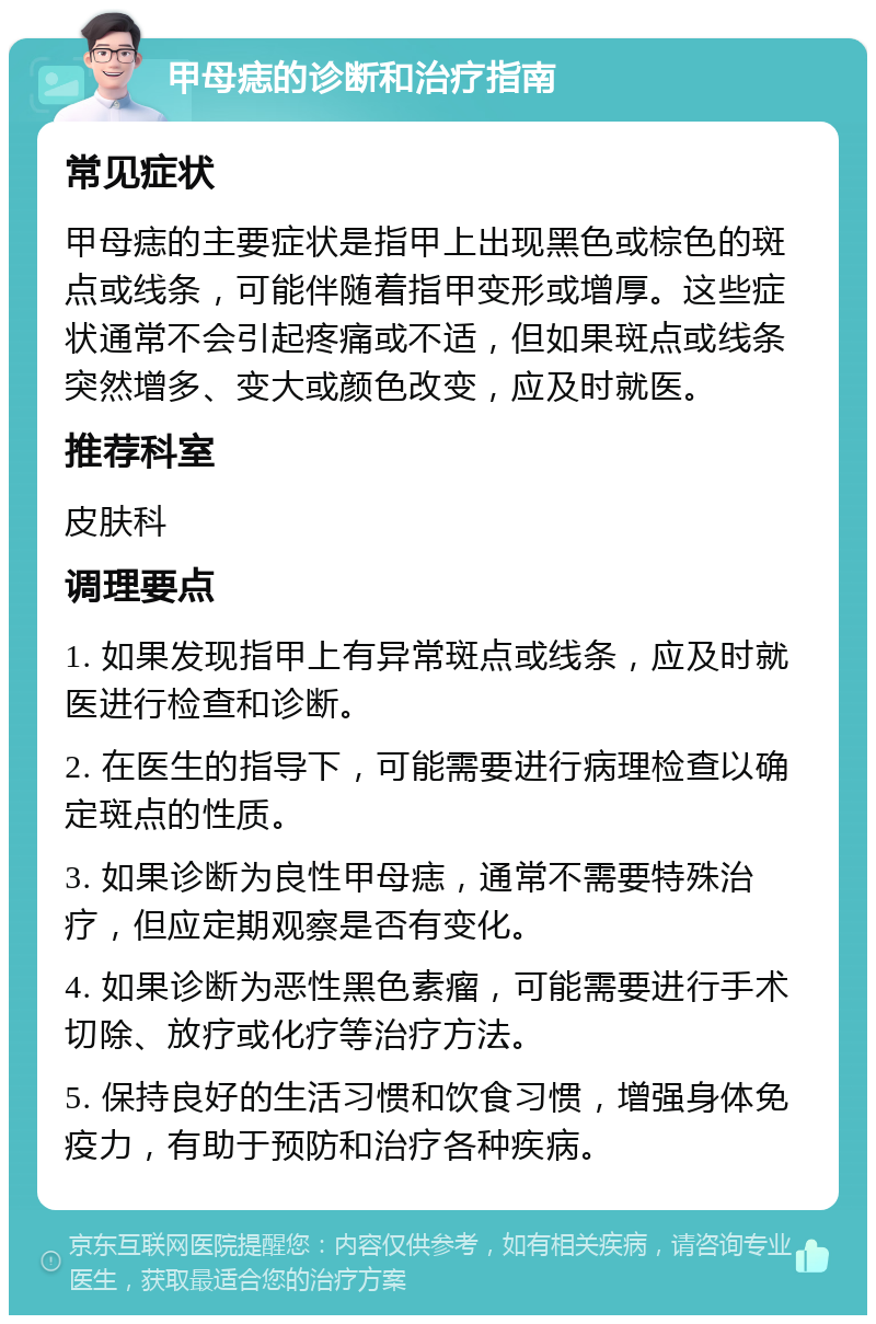 甲母痣的诊断和治疗指南 常见症状 甲母痣的主要症状是指甲上出现黑色或棕色的斑点或线条，可能伴随着指甲变形或增厚。这些症状通常不会引起疼痛或不适，但如果斑点或线条突然增多、变大或颜色改变，应及时就医。 推荐科室 皮肤科 调理要点 1. 如果发现指甲上有异常斑点或线条，应及时就医进行检查和诊断。 2. 在医生的指导下，可能需要进行病理检查以确定斑点的性质。 3. 如果诊断为良性甲母痣，通常不需要特殊治疗，但应定期观察是否有变化。 4. 如果诊断为恶性黑色素瘤，可能需要进行手术切除、放疗或化疗等治疗方法。 5. 保持良好的生活习惯和饮食习惯，增强身体免疫力，有助于预防和治疗各种疾病。