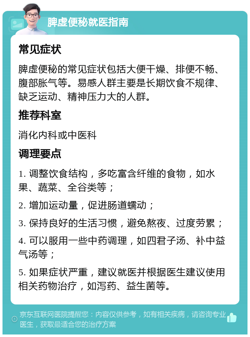 脾虚便秘就医指南 常见症状 脾虚便秘的常见症状包括大便干燥、排便不畅、腹部胀气等。易感人群主要是长期饮食不规律、缺乏运动、精神压力大的人群。 推荐科室 消化内科或中医科 调理要点 1. 调整饮食结构，多吃富含纤维的食物，如水果、蔬菜、全谷类等； 2. 增加运动量，促进肠道蠕动； 3. 保持良好的生活习惯，避免熬夜、过度劳累； 4. 可以服用一些中药调理，如四君子汤、补中益气汤等； 5. 如果症状严重，建议就医并根据医生建议使用相关药物治疗，如泻药、益生菌等。