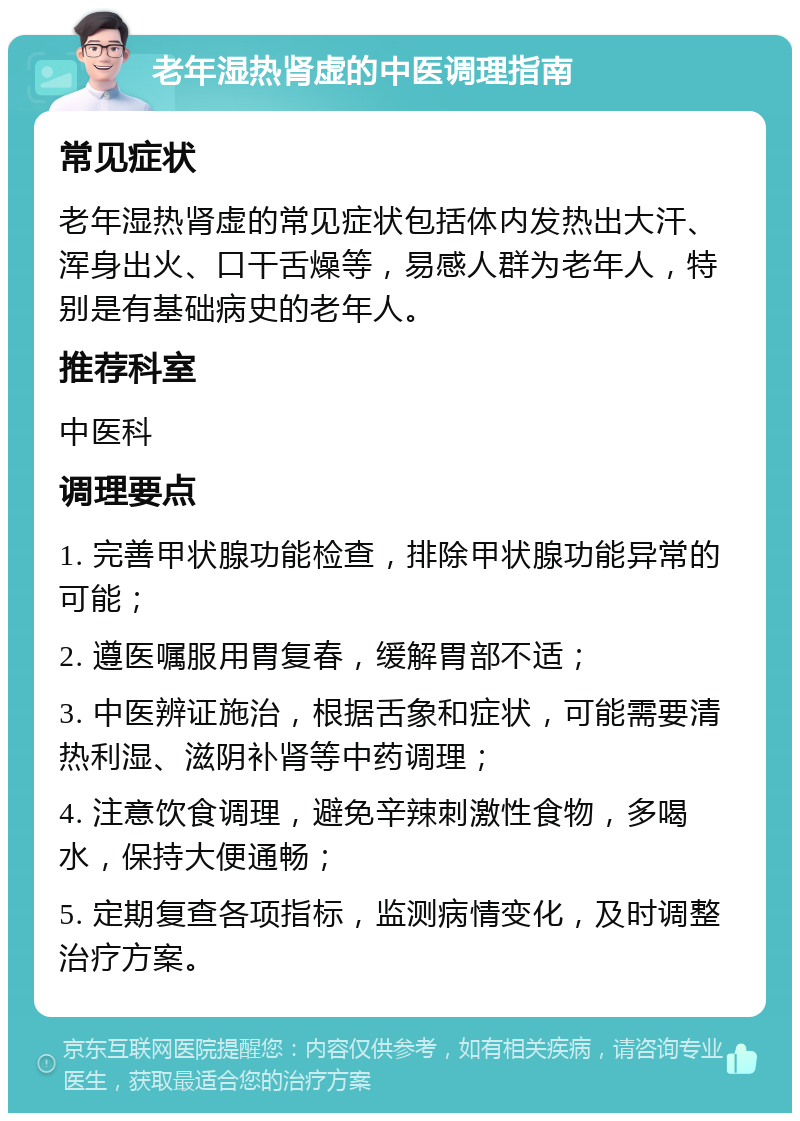 老年湿热肾虚的中医调理指南 常见症状 老年湿热肾虚的常见症状包括体内发热出大汗、浑身出火、口干舌燥等，易感人群为老年人，特别是有基础病史的老年人。 推荐科室 中医科 调理要点 1. 完善甲状腺功能检查，排除甲状腺功能异常的可能； 2. 遵医嘱服用胃复春，缓解胃部不适； 3. 中医辨证施治，根据舌象和症状，可能需要清热利湿、滋阴补肾等中药调理； 4. 注意饮食调理，避免辛辣刺激性食物，多喝水，保持大便通畅； 5. 定期复查各项指标，监测病情变化，及时调整治疗方案。