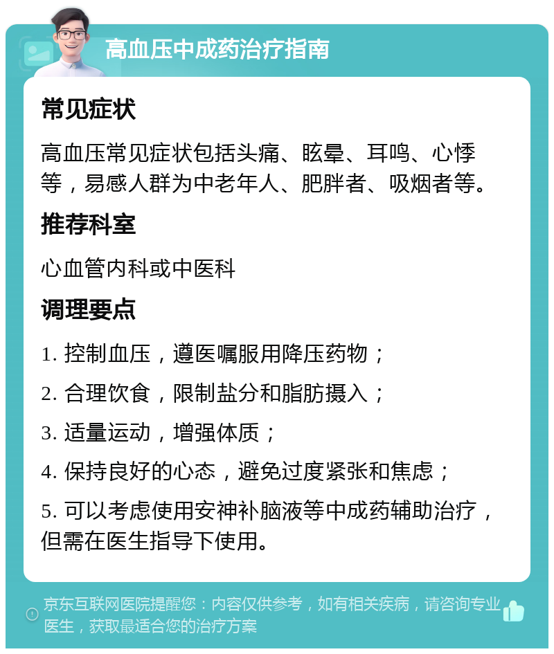 高血压中成药治疗指南 常见症状 高血压常见症状包括头痛、眩晕、耳鸣、心悸等，易感人群为中老年人、肥胖者、吸烟者等。 推荐科室 心血管内科或中医科 调理要点 1. 控制血压，遵医嘱服用降压药物； 2. 合理饮食，限制盐分和脂肪摄入； 3. 适量运动，增强体质； 4. 保持良好的心态，避免过度紧张和焦虑； 5. 可以考虑使用安神补脑液等中成药辅助治疗，但需在医生指导下使用。