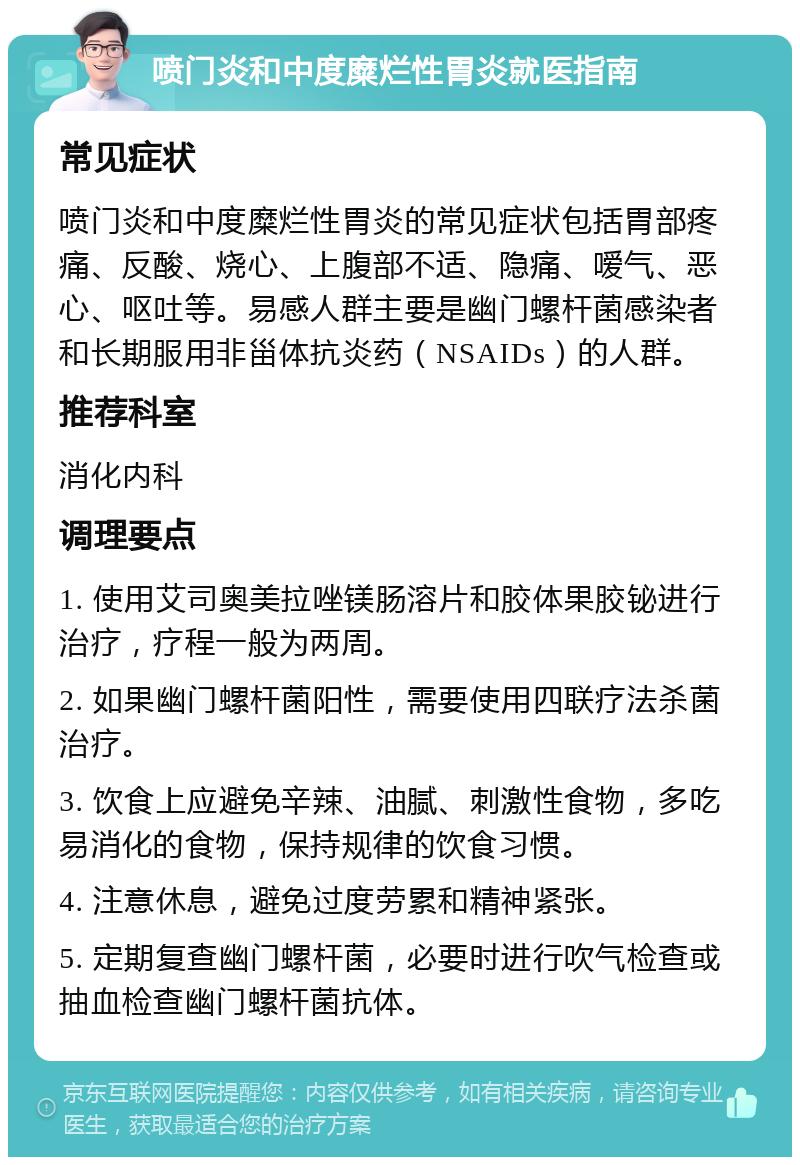 喷门炎和中度糜烂性胃炎就医指南 常见症状 喷门炎和中度糜烂性胃炎的常见症状包括胃部疼痛、反酸、烧心、上腹部不适、隐痛、嗳气、恶心、呕吐等。易感人群主要是幽门螺杆菌感染者和长期服用非甾体抗炎药（NSAIDs）的人群。 推荐科室 消化内科 调理要点 1. 使用艾司奥美拉唑镁肠溶片和胶体果胶铋进行治疗，疗程一般为两周。 2. 如果幽门螺杆菌阳性，需要使用四联疗法杀菌治疗。 3. 饮食上应避免辛辣、油腻、刺激性食物，多吃易消化的食物，保持规律的饮食习惯。 4. 注意休息，避免过度劳累和精神紧张。 5. 定期复查幽门螺杆菌，必要时进行吹气检查或抽血检查幽门螺杆菌抗体。