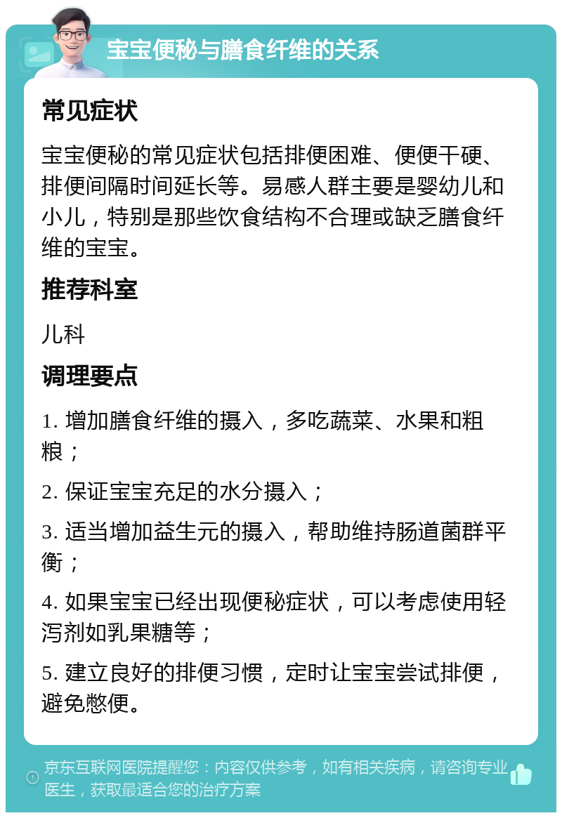 宝宝便秘与膳食纤维的关系 常见症状 宝宝便秘的常见症状包括排便困难、便便干硬、排便间隔时间延长等。易感人群主要是婴幼儿和小儿，特别是那些饮食结构不合理或缺乏膳食纤维的宝宝。 推荐科室 儿科 调理要点 1. 增加膳食纤维的摄入，多吃蔬菜、水果和粗粮； 2. 保证宝宝充足的水分摄入； 3. 适当增加益生元的摄入，帮助维持肠道菌群平衡； 4. 如果宝宝已经出现便秘症状，可以考虑使用轻泻剂如乳果糖等； 5. 建立良好的排便习惯，定时让宝宝尝试排便，避免憋便。