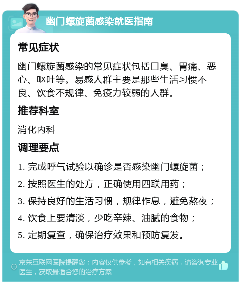 幽门螺旋菌感染就医指南 常见症状 幽门螺旋菌感染的常见症状包括口臭、胃痛、恶心、呕吐等。易感人群主要是那些生活习惯不良、饮食不规律、免疫力较弱的人群。 推荐科室 消化内科 调理要点 1. 完成呼气试验以确诊是否感染幽门螺旋菌； 2. 按照医生的处方，正确使用四联用药； 3. 保持良好的生活习惯，规律作息，避免熬夜； 4. 饮食上要清淡，少吃辛辣、油腻的食物； 5. 定期复查，确保治疗效果和预防复发。