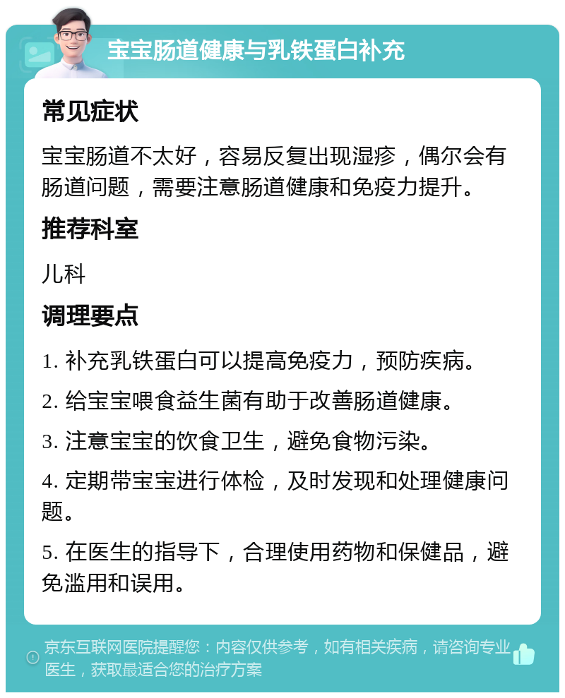 宝宝肠道健康与乳铁蛋白补充 常见症状 宝宝肠道不太好，容易反复出现湿疹，偶尔会有肠道问题，需要注意肠道健康和免疫力提升。 推荐科室 儿科 调理要点 1. 补充乳铁蛋白可以提高免疫力，预防疾病。 2. 给宝宝喂食益生菌有助于改善肠道健康。 3. 注意宝宝的饮食卫生，避免食物污染。 4. 定期带宝宝进行体检，及时发现和处理健康问题。 5. 在医生的指导下，合理使用药物和保健品，避免滥用和误用。