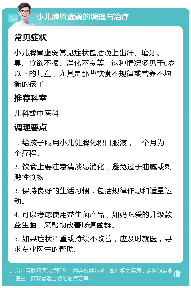 小儿脾胃虚弱的调理与治疗 常见症状 小儿脾胃虚弱常见症状包括晚上出汗、磨牙、口臭、食欲不振、消化不良等。这种情况多见于6岁以下的儿童，尤其是那些饮食不规律或营养不均衡的孩子。 推荐科室 儿科或中医科 调理要点 1. 给孩子服用小儿健脾化积口服液，一个月为一个疗程。 2. 饮食上要注意清淡易消化，避免过于油腻或刺激性食物。 3. 保持良好的生活习惯，包括规律作息和适量运动。 4. 可以考虑使用益生菌产品，如妈咪爱的升级款益生菌，来帮助改善肠道菌群。 5. 如果症状严重或持续不改善，应及时就医，寻求专业医生的帮助。